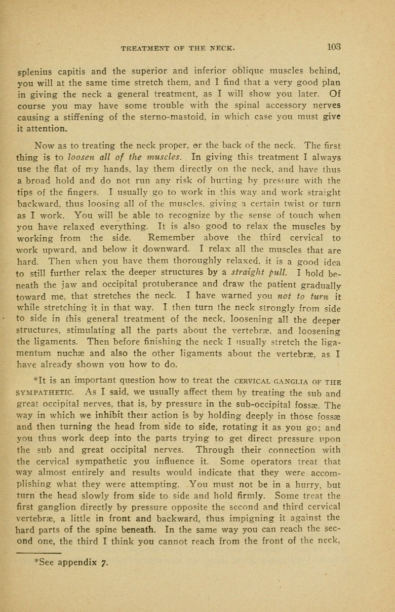 splenius capitis and the superior and inferior oblique muscles behind, you will at the same time stretch them, and I find that a very good plan in giving the neck a general treatment, as I will show you later. Of course you may have some trouble with the spinal accessory nerves causing a stiffening of the sterno-mastoid, in which case you must give it attention. Now as to treating the neck proper, or the back of the neck. The first thing is to loosen all of the muscles. In giving this treatment I always use the flat of my hands, lay them directly on the neck, and have thus a broad hold and do not run any risk of hurting by pres?-ure with the tips of the fingers. I usually go to work in this way and work straight backward, thus loosing all of the muscles, giving a certain twist or turn as I work. You will be able to recognize by the sense of touch when 3'ou have relaxed everything. It is also good to relax the muscles by working from the side. Remember above the third cervical to work upward, and below it downward. I relax all the muscles that are hard. Then when you have them thoroughly relaxed, it is a good idea to still further relax the deeper structures by a straight pull. I hold be- neath the jaw and occipital protuberance and draw the patient gradually toward me, that stretches the neck. I have warned you not to turn it while stretching it in that way. I then turn the neck strongly from side to side in this general treatment of the neck, loosening all the deeper structures, stimulating all the parts about the vertebrae, and loosening the ligaments. Then before finishing the neck I usually stretch the liga- mentum nuchse and also the other ligaments about the vertebrae, as I have already shown you how to do. *It is an important question how to treat the cervical ganglia of the SYMPATHETIC. As I Said, wc usually affect them by treating the sub and great occipital nerves, that is, by pressure in the sub-occipital fossae. The way in which we inhibit their action is by holding deeply in those fossse and then turning the head from side to side, rotating it as you go; and you thus work deep into the parts trying to get direct pressure upon the sub and great occipital nerves. Through their connection with the cervical sympathetic you influence it. Some operators treat that way almost entirely and results would indicate that they were accom- plishing what they were attempting. You m.ust not be in a hurry, but turn the head slowly from side to side and hold firmly. Some treat the first ganglion directly by pressure opposite the second and third cervical vertebrae, a little in front and backward, thus impigning it against the hard parts of the spine beneath. In the same way you can reach the sec- ond one, the third I think you cannot reach from the front of the neck, *See appendix 7.