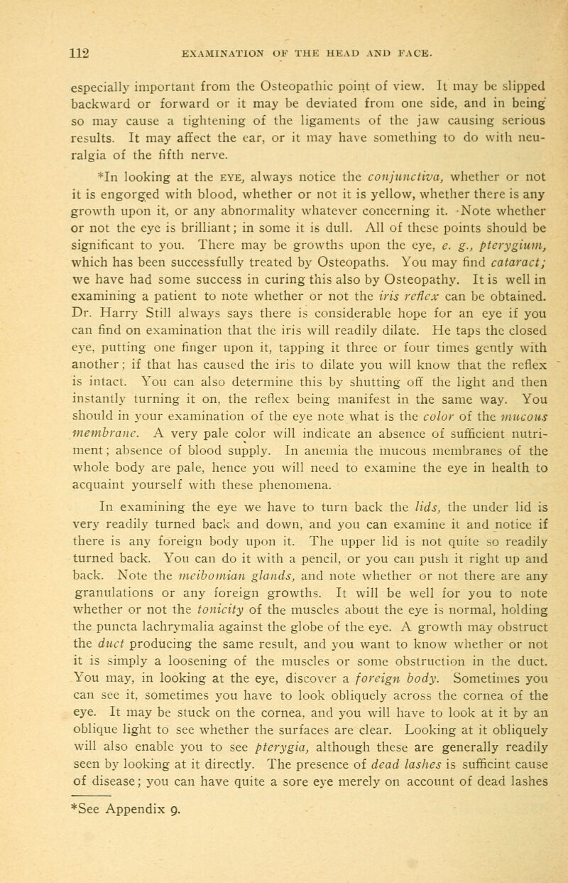 especially important from the Osteopathic point of view. It may be slipped backward or forward or it may be deviated from one side, and in being so may cause a tightening of the ligaments of the jaw causing serious results. It may affect the ear, or it may have something to do with neu- ralgia of the fifth nerve. *In looking at the eye^ always notice the conjunctiva^ whether or not it is engorged with blood, whether or not it is yellow, whether there is any growth upon it, or any abnormality whatever concerning it. -Note whether or not the eye is brilliant; in some it is dull. All of these points should be significant to you. There may be growths upon the eye, e. g., pterygium, which has been successfully treated by Osteopaths. You may find cataract; we have had some success in curing this also by Osteopathy. It is well in examining a patient to note whether or not the iris rcHcx can be obtained. Dr. Harry Still always says there is considerable hope for an eye if you can find on examination that the iris will readily dilate. He taps the closed eye, putting one finger upon it, tapping it three or four times gently with another; if that has caused the iris to dilate you will know that the reflex is intact. You can also determine this by shutting off the light and then instantly turning it on, the reflex being manifest in the same way. You should in your examination of the eye note what is the color of the mucous membrane. A very pale color will indicate an absence of sufficient nutri- ment ; absence of blood supply. In anemia the mucous membranes of the whole body are pale, hence you will need to examine the eye in health to acquaint yourself with these phenomena. In examining the eye we have to turn back the lids, the under lid is very readily turned back and down, and you can examine it and notice if there is any foreign body upon it. The upper lid is not quite so readily turned back. You can do it with a pencil, or you can push it right up and back. Note the meibomian glands, and note whether or not there are any granulations or any foreign growths. It will be well for you to note whether or not the tonicity of the muscles about the eye is normal, holding the puncta lachrymalia against the globe of the eye. A growth may obstruct the duct producing the same result, and you want to know whether or not it is simply a loosening of the muscles or some obstruction in the duct. You may, in looking at the eye, discover a foreign body. Sometimes you can see it sometimes you have to look obliquely across the cornea of the eye. It may be stuck on the cornea, and you will have to look at it by an oblique light to see whether the surfaces are clear. Looking at it obliquely will also enable you to see pterygia, although these are generally readily seen by looking at it directly. The presence of dead lashes is sufficint cause of.disease; you can have quite a sore eye merely on account of dead lashes