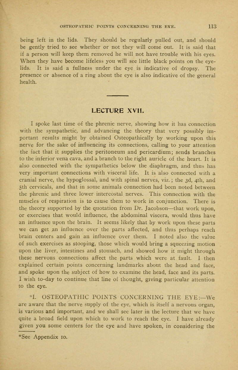 being left in the lids. They should be regularly pulled out, and should be gently tried to see whether or not they will come out. It is said that if a person will keep them removed he will not have trouble with his eyes. When they have become lifeless you will see little black points on the eye- lids. It is said a fullness under the eye is indicative of dropsy. The presence or absence of a ring about the eye is also indicative of the general health. LECTURE XVll. I spoke last time of the phrenic nerve, showing how it has connection with the sympathetic, and advancing the theory that very possibly im- portant results might by obtained Osteopathically by working upon this nerve for the sake of influencing its connections, calling to your attention the fact that it supplies the peritoneum and pericardium; sends branches to the inferior vena cava, and a branch to the right auricle of the heart. It is also connected with the sympathetics below the diaphragm, and thus has very important connections with visceral life. It is also connected with a cranial nerve, the hypoglossal, and with spinal nerves, viz.; the 3d, 4th, and 5th cervicals, and that in some animals connection had been noted between the phrenic and three lower intercostal nerves. This connection with the muscles of respiration is to cause them to work in conjunction. There is the theory supported by the quotation from Dr. Jacobson—that work upon, or exercises that would influence, the abdominal viscera, would thus have an influence upon the brain. It seems likely that by work upon these parts we can get an influence over the parts affected, and thus perhaps reach brain centers and gain an influence over them. I noted also the value of such exercises as stooping, those which would bring a squeezing motion upon the liver, intestines and stomach, and showed how it might through these nervous connections affect the parts which were at fault. I then explained certain points concerning landmarks about the head and face, and spoke upon the subject of how to examine the head, face and its parts. I wish to-day to continue that line of thought, giving particular attention to the eye. *I. OSTEOPATHIC POINTS CONCERNING THE EYE:—We are aware that the nerve supply of the eye, which is itself a nervous organ, is various and important, and we shall sec later in the lecture that wc have quite a broad field upon which to work to reach the eye. I have already given you some centers for the eye and have spoken, in considering the