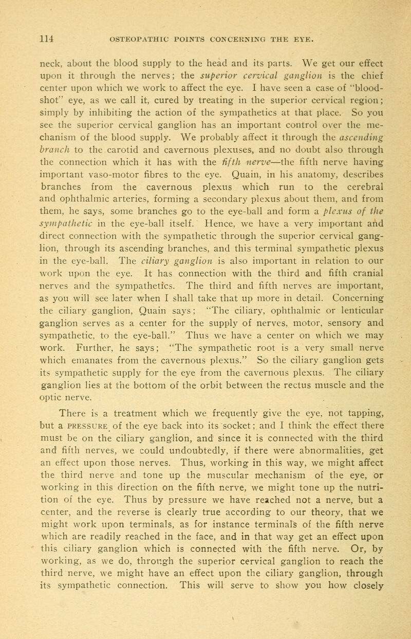 neck, about the blood supply to the head and its parts. We get our effect upon it through the nerves; the superior cervical ganglion is the chief center upon which we work to affect the eye. I have seen a case of blood- shot eye, as we call it, cured by treating in the superior cervical region; simply by inhibiting the action of the sympathetics at that place. So you see the superior cervical ganglion has an important control over the me- chanism of the blood supply. We probably affect it through the ascending branch to the carotid and cavernous plexuses, and no doubt also through the connection which it has with the Hftli nerve—the fifth nerve having important vaso-motor fibres to the e3^e. Quain, in his anatomy, describes branches from the cavernous plexus which run to the cerebral and ophthalmic arteries, forming a secondary plexus about them, and from them, he says, some branches go to the eye-ball and form a plexus of the sympathetic in the eye-ball itself. Hence, we have a very important and direct connection with the sympathetic through the superior cervical gang- lion, through its ascending branches, and this terminal sympathetic plexus in the eye-ball. The ciliary ganglion is also important in relation to our work upon the eye. It has connection with the third and fifth cranial nerves and the sympathetics. The third and fifth nerves are important, as you will see later when I shall take that up more in detail. Concerning the ciliary ganglion, Quain says; The ciliary, ophthalmic or lenticular ganglion serves as a center for the supply of nerves, motor, sensory and sympathetic, to the eye-ball. Thus we have a center on which we may work. Further, he says; The sympathetic root is a very small nerve which emanates from the cavernous plexus. So the ciliary ganglion gets its sympathetic supply for the eye from the cavernous plexus. The ciliary ganglion lies at the bottom of the orbit between the rectus muscle and the optic nerve. There is a treatment which we frequently give the eye, not tapping, but a PRESSURE of the eye back into its socket; and I think the effect there must be on the ciliary ganglion, and since it is connected with the third and fifth nerves, we could undoubtedly, if there were abnormalities, get an effect upon those nerves. Thus, working in this way, we might affect the third nerve and tone up the muscular mechanism of the eye, or working in this direction on the fifth nerve, we might tone up the nutri- tion of the eye. Thus by pressure we have reached not a nerve, but a center, and the reverse is clearly true according to our theory, that we might work upon terminals, as for instance terminals of the fifth nerve which are readily reached in the face, and in that way get an effect upon this ciliary ganglion which is connected with the fifth nerve. Or, by working, as we do, through the superior cervical ganglion to reach the third nerve, we might have an effect upon the ciliary ganglion, through its sympathetic connection. This will serve to show you how closely