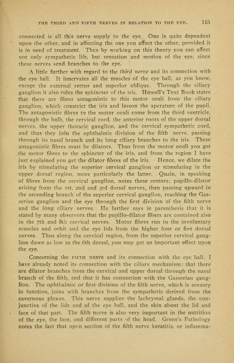 connected is all this nerve supply to the eye. One is quite dependent upon the other, and in affecting the one you affect the other, provided it is in need of treatment. Thus by working on this theory you can affect not only sympathetic life, but sensation and motion of the eye, since these nerves send branches to the eye. A little further with regard to the third nerve and its connection with the eye ball. It innervates all the muscles of the eye ball, as you know, except the external rectus and superior oblique. Through the ciliary ganglion it also rules the sphincter of the iris. Howell's Text Book states that there are fibres antagonistic to this motor oculi from the ciliary ganglion, which constrict the iris and lesson the aperature of the pupil. The antagonistic fibres to the motor oculi come from the third ventricle, through the bulb, the cervical cord, the anterior roots of the upper dorsal nerves, the upper thoracic ganglion, and the cervical sympathetic cord, and thus they join the ophthalmic division of the fifth nerve, passing through its nasal branch and its long ciliary branches to the iris. These antagonistic fibres must be dilators. Thus from the motor oculi you get the motor fibres to the sphincter of the iris, and from the region I have just explained you get the dilator fibres of the iris. Hence, we dilate the iris by stimulating the superior cervical ganglion or stimulating in the upper dorsal region, more particularly the latter. Quain, in speaking of fibres from the cervical ganglion, notes these centers; pupillo-dilator arising from the ist. 2nd and 3rd dorsal nerves,, then passing upward in the ascending branch of the superior cervical ganglion, reaching the Gas- serian ganglion and the eye through the first division of the fifth nerve and the long ciliary nerves. He further says in parenthesis that it is stated by many observors that the pupillo-dilator fibers are contained also in the 7th and 8ta cervical nerves. Motor fibres run to the involuntary muscles and orbit and the eye lids from the higher four or five dorsal nerves. Thus along the cervical region, from the superior cervical gang- lion down as low as the 6th dorsal, you may get an important effect upon the eye. Concerning the fifth nerve and its connection with the eye ball, I have already noted its connection with the ciliary mechanism; that there are dilator branches from the cervical and upper dorsal through the nasal branch of the fifth, and that it has connection with the Gasserian gang- lion. The ophthalmic or first division of the fifth nerve, which is sensory in function, joins with branches from the sympathetic derived from the cavernous plexus. This nerve supplies the lachrymal glands, the con- junctiva of the lids and of the eye ball, and the skin about the lid and face of that part. The fifth nerve is also very important in the nutrition of the eye, the face, and different parts of the head. Green's Pathology notes the fact that upon section of the fifth nerve keratitis, or inflamma-