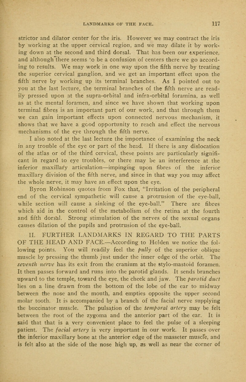 Stricter and dilator center for the iris. However we may contract the iris by working at the upper cervical region, and we may dilate it by work- ing down at the second and third dorsal. That has been our experience, and although there seems ^.q be a confusion of centers there we go accord- ing to results. We may work in one way upon the fifth nerve by treating the superior cervical ganglion, and we get an important effect upon the fifth nerve by working up its terminal branches. As I pointed out to you at the last lecture, the terminal branches of the fifth nerve are read- ily pressed upon at the supra-orbital and infra-orbital foramina, as well as at the mental foramen, and since we have shown that working upon terminal fibres is an important part of our work, and that through them we can gain important effects upon connected nervous mechanism, it shows that we have a good opportunity to reach and effect the nervous mechanisms of the eye through the fifth nerve. I also noted at the last lecture the importance of examining the neck in any trouble of the eye or part of the head. If there is any dislocation of the atlas or of the third cervical, these points are particularly signifi- cant in regard to eye troubles, or there may be an interference at the inferior maxillary articulation—impinging upon fibres of the inferior maxillary division of the fifth nerve, and since in that way you may affect the whole nerve, it may have an effect upon the eye. Byron Robinson quotes from Fox that, Irritation of the peripheral end of the cervical sympathetic will cause a protrusion of the eye-ball, while section will cause a sinking of the eye-ball. There are fibres which aid in the control of the metabolism of the retina at the fourth and fifth dorscil. Strong stimulation of the nerves of the sexual organs causes dilation of the pupils and protrusion of the eye-ball. II. FURTHER LANDAIARKS IN REGARD TO THE PARTS OF THE HEAD AND FACE.—According to Holden we notice the fol- lowing points. You will readily feel the piilly of the superior oblique muscle by pressing the thumb just under the inner edge of the orbit. The seventh nerve has its exit from the cranium at the stylo-mastoid foramen. It then passes forward and runs into the parotid glands. It sends branches upward to the temple, toward the eye, the cheek and jaw. The parotid duct lies on a line drawn from the bottom of the lobe of the ear to midway between the nose and the mouth, and empties opposite the upper second molar tooth. It is accompanied by a branch of the facial nerve supplying the buccinator muscle. The pulsation of the temporal artery may be felt between the foot of the zygoma and the anterior part of the ear. It is said that that is a very convenient place to feel the pulse of a sleeping patient. The facial artery is very important in our work. It passes over the inferior maxillary bone at the anterior edge of the masseter muscle, and is felt also at the side of the nose high up, as well as near the corner of