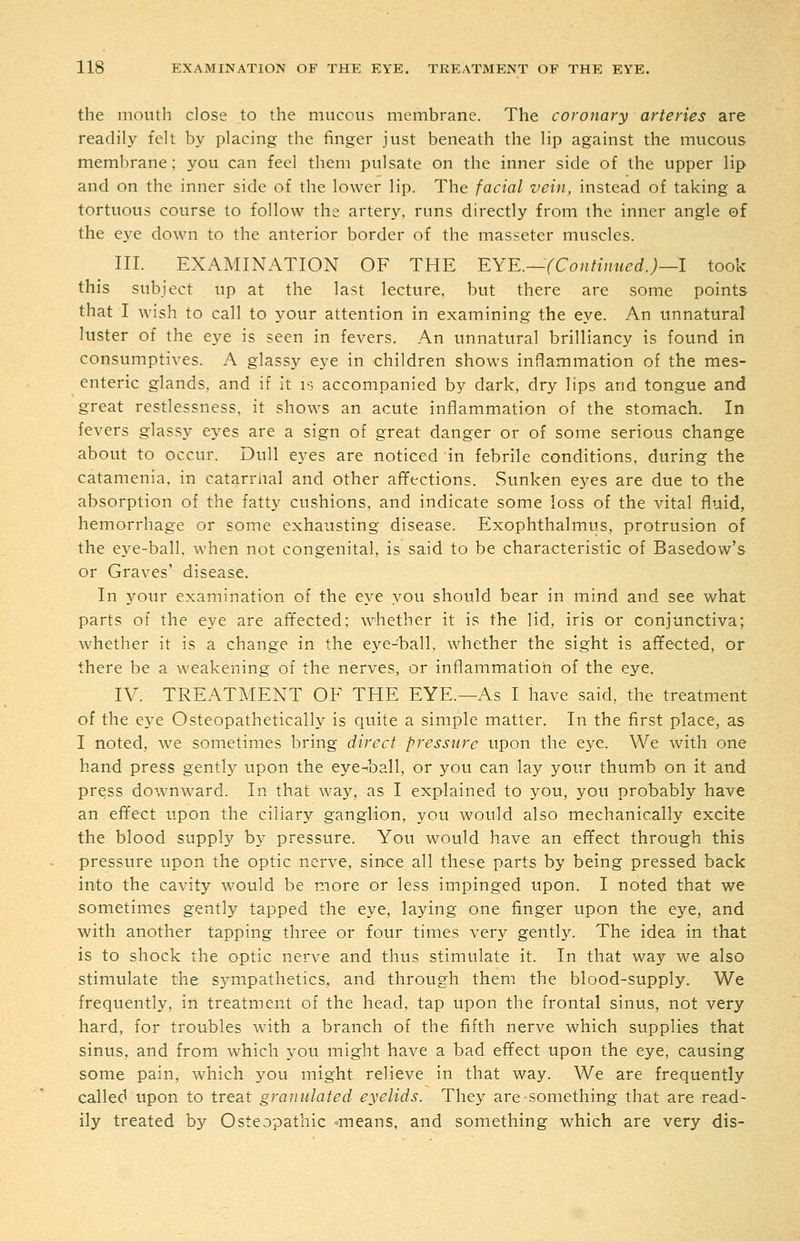 the mouth close to the mucous membrane. The coronary arteries are readily felt by placing the finger just beneath the lip against the mucous membrane; you can feel them pulsate on the inner side of the upper lip and on the inner side of the lower lip. The facial vein, instead of taking a tortuous course to follow the artery, runs directly from the inner angle of the eye down to the anterior border of the massetcr muscles. HI. EXAMINATION OF THE EYE.—(Contiimed.)—! took this subject up at the last lecture, but there are some points that I wish to call to your attention in examining the eye. An unnatural luster of the eye is seen in fevers. An unnatural brilliancy is found in consumptives. A glassy eye in children shows inflammation of the mes- enteric glands, and if it is accompanied by dark, dry lips and tongue and great restlessness, it shows an acute inflammation of the stomach. In fevers glassy eyes are a sign of great danger or of some serious change about to occur. Dull eyes are noticed in febrile conditions, during the catamenia. in catarrhal and other aflfections. Sunken eyes are due to the absorption of the fatty cushions, and indicate some loss of the vital fluid, hemorrhage or some exhausting disease. Exophthalmus, protrusion of the eye-ball, when not congenital, is said to be characteristic of Basedow's or Graves' disease. In your examination of the eye you should bear in mind and see what parts of the eye are affected; whether it is the lid, iris or conjunctiva; whether it is a change in the eye-ball, whether the sight is afifected, or there be a weakening of the nerves, or inflammation of the eye. IV. TREATMENT OF THE EYE.—As I have said, the treatment of the eye Osteopathetically is quite a simple matter. In the first place, as I noted, we sometimes bring direct pressure upon the eye. We with one hand press gently upon the eye-ball, or you can lay your thumb on it and press downward. In that way, as I explained to you, you probably have an effect upon the ciliary ganglion, you would also mechanically excite the blood supply by pressure. You would have an effect through this pressure upon the optic nerve, since all these parts by being pressed back into the cavity would be more or less impinged upon. I noted that we sometimes gently tapped the eye, laying one finger upon the eye, and with another tapping three or four times very gently. The idea in that is to shock the optic nerve and thus stimulate it. In that way we also stimulate the sympathetics, and through them the blood-supply. We frequently, in treatment of the head, tap upon the frontal sinus, not very hard, for troubles with a branch of the fifth nerve which supplies that sinus, and from which you might have a bad effect upon the eye, causing some pain, which you might relieve in that way. We are frequently called upon to treat granulated eyelids. They are-something that are read- ily treated by Osteopathic means, and something which are very dis-