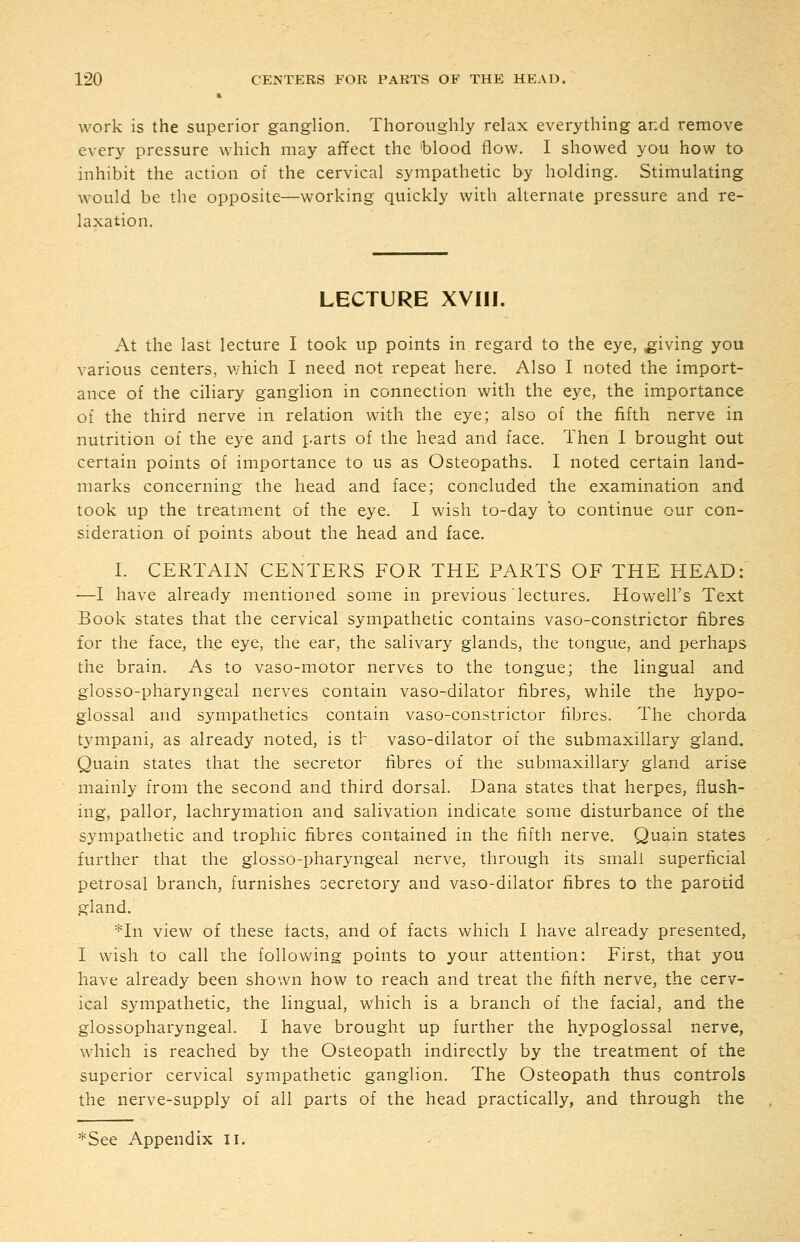 work is the superior ganglion. Thoroughly relax everything and remove every pressure which may affect the 'blood flow. I showed you how to inhibit the action of the cervical sympathetic by holding. Stimulating would be the opposite—working quickly with alternate pressure and re- laxation. LECTURE XVIII. At the last lecture I took up points in regard to the eye, giving you various centers, which I need not repeat here. Also I noted the import- ance of the ciliary ganglion in connection with the eye, the importance of the third nerve in relation with the eye; also of the fifth nerve in nutrition of the eye and parts of the head and face. Then 1 brought out certain points of importance to us as Osteopaths. I noted certain land- marks concerning the head and face; concluded the examination and took up the treatment of the eye. I wish to-day to continue our con- sideration of points about the head and face. I. CERTAIN CENTERS FOR THE PARTS OF THE HEAD: —I have already mentioned some in previous lectures, Howell's Text Book states that the cervical sympathetic contains vaso-constrictor fibres for the face, the eye, the ear, the salivary glands, the tongue, and perhaps the brain. As to vaso-motor nerves to the tongue; the lingual and glosso-pharyngeal nerves contain vaso-dilator fibres, while the hypo- glossal and sympathetics contain vaso-constrictor fibres. The chorda tympani, as already noted, is th vaso-dilator of the submaxillary gland. Quain states that the secretor fibres of the submaxillary gland arise mainly from the second and third dorsal. Dana states that herpes, flush- ing, pallor, lachrymation and salivation indicate some disturbance of the sympathetic and trophic fibres contained in the fifth nerve. Quain states further that the glosso-pharyngeal nerve, through its small superficial petrosal branch, furnishes secretory and vaso-dilator fibres to the parotid gland. *In view of these facts, and of facts which I have already presented, I wish to call the following points to your attention: First, that you have already been shown how to reach and treat the fifth nerve, the cerv- ical sympathetic, the lingual, which is a branch of the facial, and the glossopharyngeal. I have brought up further the hypoglossal nerve, which is reached by the Osteopath indirectly by the treatment of the superior cervical sympathetic ganglion. The Osteopath thus controls the nerve-supply of all parts of the head practically, and through the