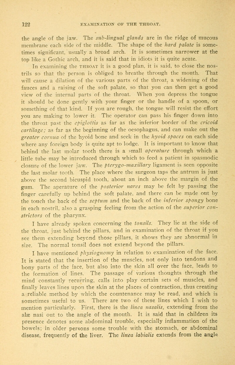 the angle of the jaw. The sub-lingual glands are in the ridge of mucous membrane each side of the middle. The shape of the hard palate is some- times significant, usually a broad arch. It is sometimes narrower at the top like a Gothic arch, and it is said that in idiots it is quite acute. In examining the throat it is a good plan, it is said, to close the nos- trils so that the person is obliged to breathe through the mouth. That will cause a dilation of the various parts of the throat, a widening of the fauces and a raising of the soft palate, so that you can then get a good view of the internal parts of the throat. When you depress the tongue it should be done gently with your finger or the handle of a spoon, or something of that kind. If 3^ou are rough, the tongue will resist the effort you are making to lower it. The operator can pass his finger down into the throat past the epiglottis as far as the inferior border of the cricoid cartilage; as far as the beginning of the oesophagus, and can make out the greater cornua of the hyoid bone and seek in the hyoid spaces on each side where any foreign body is quite apt to lodge. It is important to know that behind the last molar tooth there is a small aperature through which a little tube may be introduced through which to feed a patient in spasmodic closure of the lower jaw. The pterygo-maxillary ligament is seen opposite the last molar tooth. The place where the surgeon taps the antrum is just above the second bicuspid tooth, about an inch above the margin of the gum. The aperature of the posterior nares may be felt by passing the finger carefully up behind the soft palate, and there can be made out by the touch the back of the septum and the back of the inferior spongy bone in each nostril, also a grasping feeling from the action of the superior con- strictors of the pharynx. I have already spoken concerning the tonsils. They lie at the side of the throat, just behind the pillars, and in examination of the throat if you see them extending beyond those pillars, it shows they are abnormal in size. The normal tonsil does not extend beyond the pillars. I have mentioned physiognomy in relation to examination of the face. It is stated that the insertion of the muscles, not only into tendons and bony parts of the face, but also into the skin all over the face, leads to the formation of Hnes. The passage of various thoughts through the mind constantly recurring, calls into play certain sets of muscles, and finally leaves lines upon the skin at the places of contraction, thus creating a reliable method by which the countenance may be read, and which is sometimes useful to us. There are two of these lines which I wish to mention particularly. First, there is the linea nasalis, extending from the alas nasi out to the angle of the mouth. It is said that in children its presence denotes some abdominal trouble, especially inflammation of the bowels; in older persons some trouble with the stomach, or abdominal disease, frequently of the liver. The linea lahialis extends from the angk
