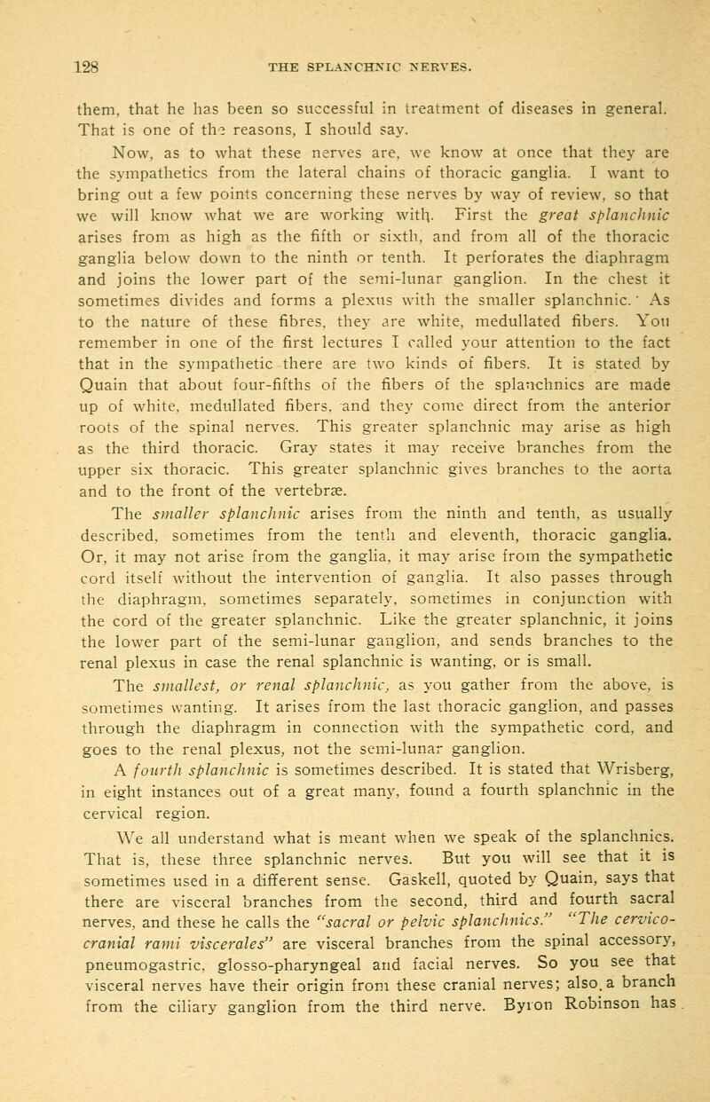 them, that he has been so successful in treatment of diseases in general. That is one of th'3 reasons, I should say. Now, as to what these nerves are. we know at once that they are the sympathetics from the lateral chains of thoracic ganglia. I want to bring out a few points concerning these nerves by way of review, so that we will know what we are working with- First the great splanchnic arises from as high as the fifth or sixth, and from all of the thoracic ganglia below down to the ninth or tenth. It perforates the diaphragm and joins the lower part of the semi-lunar ganglion. In the chest it sometimes divides and forms a plexus with the smaller splanchnic.' As to the nature of these fibres, they are white, medullated fibers. You remember in one of the first lectures I called your attention to the fact that in the sympathetic there are two kinds of fibers. It is stated by Quain that about four-fifths of the fibers of the splauchnics are made up of white, medullated fibers, and they come direct from the anterior roots of the spinal nerves. This greater splanchnic may arise as high as the third thoracic. Gray states it may receive branches from the upper six thoracic. This greater splanchnic gives branches to the aorta and to the front of the vertebrae. The smaller splanchnic arises from the ninth and tenth, as usually described, sometimes from the tenth and eleventh, thoracic ganglia. Or, it may not arise from the ganglia, it may arise from the sympathetic cord itself without the intervention of ganglia. It also passes through the diaphragm, sometimes separately, sometimes in conjunction with the cord of the greater splanchnic. Like the greater splanchnic, it joins the lower part of the semi-lunar ganglion, and sends branches to the renal plexus in case the renal splanchnic is wanting, or is small. The smallest, or renal splanchnic, as you gather from the above, is sometimes wanting. It arises from the last thoracic ganglion, and passes through the diaphragm in connection with the sympathetic cord, and goes to the renal plexus, not the semi-lunar ganglion. A fourth splanchnic is sometimes described. It is stated that Wrisberg, in eight instances out of a great many, found a fourth splanchnic in the cervical region. We all understand what is meant when we speak of the splanchnics. That is, these three splanchnic nerves. But you will see that it is sometimes used in a different sense. Gaskell, quoted by Quain, says that there are visceral branches from the second, third and fourth sacral nerves, and these he calls the ''sacral or pelvic splanchnics/' The cervico- cranial rami viscerales are visceral branches from the spinal accessory, pneumogastric, glosso-pharyngeal and facial nerves. So you see that visceral nerves have their origin from these cranial nerves; also, a branch from the ciliary ganglion from the third nerve. Byron Robinson has