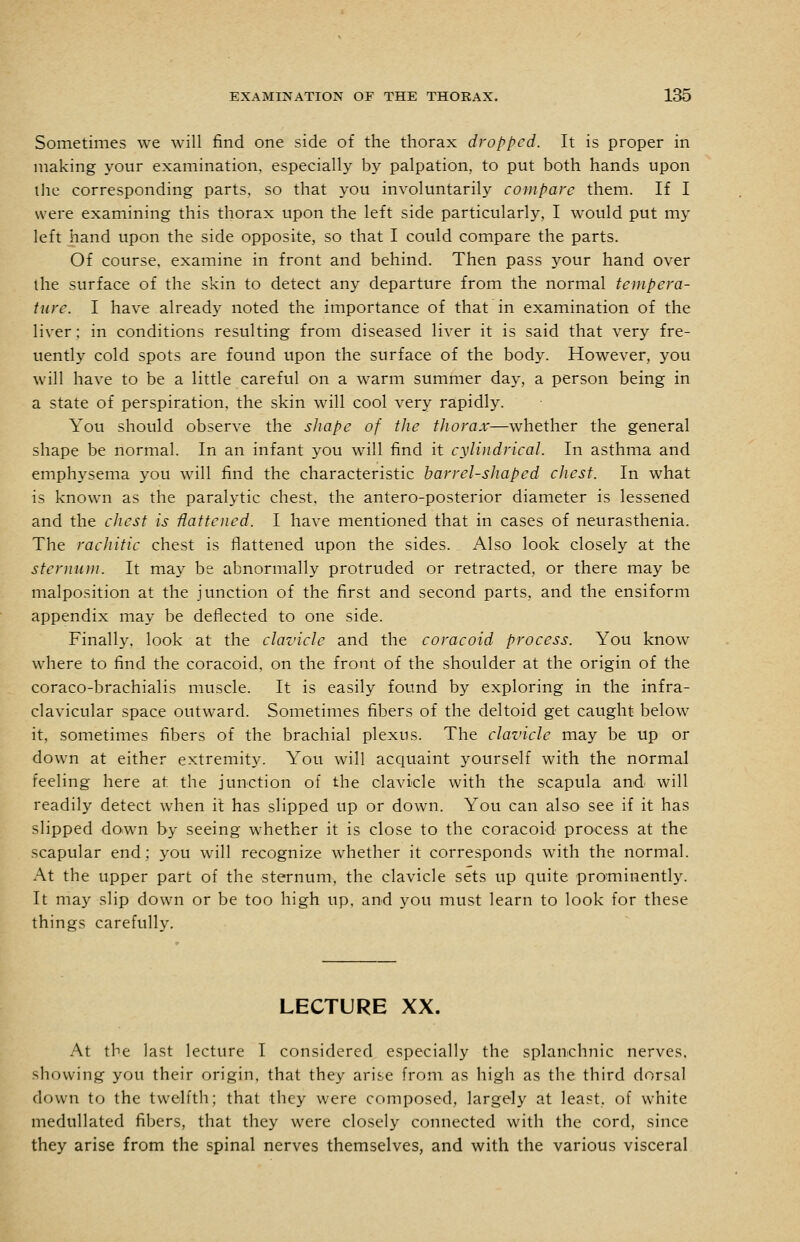Sometimes we will find one side of the thorax dropped. It is proper in making your examination, especially by palpation, to put both hands upon the corresponding parts, so that you involuntarily compare them. If I were examining this thorax upon the left side particularly, I would put my left hand upon the side opposite, so that I could compare the parts. Of course, examine in front and behind. Then pass your hand over the surface of the skin to detect any departure from the normal tempera- ture. I have already noted the importance of that in examination of the liver; in conditions resulting from diseased liver it is said that very fre- uently cold spots are found upon the surface of the body. However, you will have to be a little careful on a warm summer day, a person being in a state of perspiration, the skin will cool very rapidly. You should observe the shape of the thorax—whether the general shape be normal. In an infant you will find it cylindrical. In asthma and emphysema you will find the characteristic barrel-shaped chest. In what is known as the paralytic chest, the antero-posterior diameter is lessened and the chest is fattened. I have mentioned that in cases of neurasthenia. The rachitic chest is flattened upon the sides. _ Also look closely at the sternum. It may be abnormally protruded or retracted, or there may be malposition at the junction of the first and second parts, and the ensiform appendix may be deflected to one side. Finally, look at the clavicle and the coracoid process. You know where to find the coracoid, on the front of the shoulder at the origin of the coraco-brachialis muscle. It is easily found by exploring in the infra- clavicular space outward. Sometimes fibers of the deltoid get caught below it, sometimes fibers of the brachial plexus. The clavicle may be up or down at either extremity. You will acquaint yourself with the normal feeling here at the junction of the clavicle with the scapula and will readily detect when it has slipped up or down. You can also see if it has slipped down by seeing whether it is close to the coracoid process at the scapular end; you will recognize whether it corresponds with the normal. At the upper part of the sternum, the clavicle sets up quite pro^minently. It may slip down or be too high up. and you must learn to look for these things carefullv. LECTURE XX. At the last lecture I considered especially the splanchnic nerves, showing you their origin, that they arise from as high as the third dorsal down to the twelfth; that they were composed, largely at least, of white medullated fibers, that they were closely connected with the cord, since they arise from the spinal nerves themselves, and with the various visceral