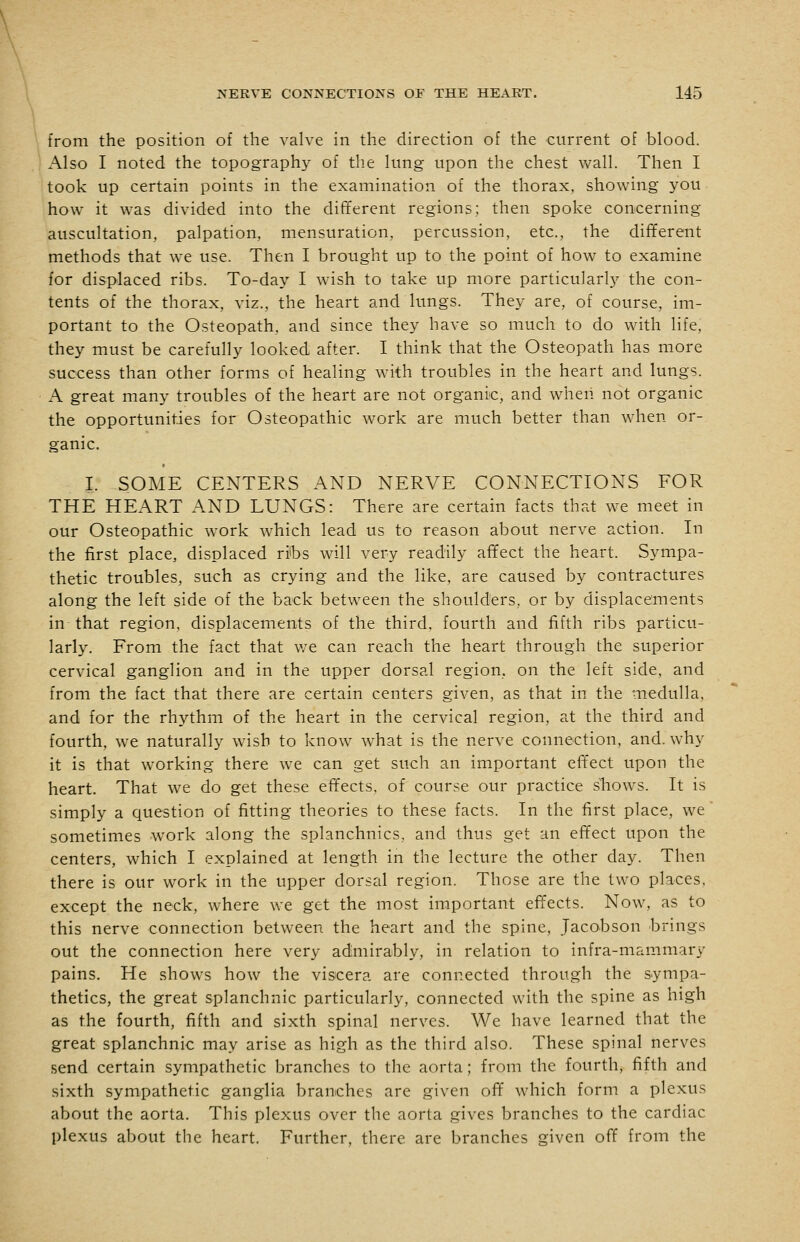 from the position of the valve in the direction of the current of blood. Also I noted the topography of the lung upon the chest wall. Then I took up certain points in the examination of the thorax, showing you how it was divided into the different regions; then spoke concerning auscultation, palpation, mensuration, percussion, etc., the different methods that we use. Then I brought up to the point of how to examine for displaced ribs. To-day I wish to take up more particularly the con- tents of the thorax, viz., the heart and lungs. They are, of course, im- portant to the Osteopath, and since they have so much to do with life, they must be carefully looked after. I think that the Osteopath has more success than other forms of healing with troubles in the heart and lungs. A great many troubles of the heart are not organic, and when not organic the opportunities for Osteopathic work are much better than when or- ganic. I. SOME CENTERS AND NERVE CONNECTIONS FOR THE HEART AND LUNGS: There are certain facts that we meet in our Osteopathic work which lead us to reason about nerve action. In the first place, displaced ribs will very readily affect the heart. Sympa- thetic troubles, such as crying and the like, are caused by contractures along the left side of the back between the shoulders, or by displacements in that region, displacements of the third, fourth and fifth ribs particu- larly. From the fact that we can reach the heart through the superior cervical ganglion and in the upper dorsal region, on the left side, and from the fact that there are certain centers given, as that in the medulla, and for the rhythm of the heart in the cervical region, at the third and fourth, we naturally wish to know what is the nerve connection, and. why it is that working there we can get such an important efl'ect upon the heart. That we do get these effects, of course our practice shows. It is simply a question of fitting theories to these facts. In the first place, we sometimes w^ork along the splanchnics, and thus get an effect upon the centers, which I explained at length in the lecture the other day. Then there is our work in the upper dorsal region. Those are the two places, except the neck, where we get the most important effects. Now, as to this nerve connection between the heart and the spine, Jacobson brings out the connection here very admirably, in relation to infra-mammary pains. He shows how the viscera are connected through the sympa- thetics, the great splanchnic particularly, connected with the spine as high as the fourth, fifth and sixth spinal nerves. We have learned that the great splanchnic may arise as high as the third also. These spinal nerves send certain sympathetic branches to the aorta; from the fourth, fifth and sixth sympathetic ganglia branches are given off which form a plexus about the aorta. This plexus over the aorta gives branches to the cardiac plexus about the heart. Further, there are branches given off from the