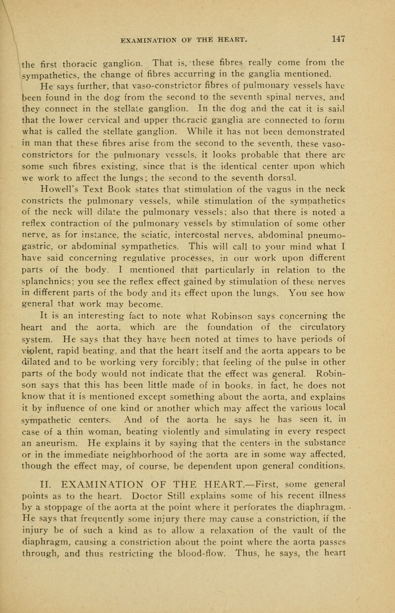 the first thoracic ganglion. That is, these fibres really come from the sympathetics. the change of fibres accurring in the ganglia mentioned. He'says further, that vaso-constrictor fibres of pulmonary vessels have been found in the dog from the second to the seventh spinal nerves, and they connect in the stellate ganglion. In the dog aiid the cat it is saivl that the lower cervical and upper thoracic ganglia are connected to form what is called the stellate ganglion. While it has not been demonstrated in man that these fibres arise from the second to the seventh, these vaso- constrictors for the pulmonary vessels, it looks probable that there arc some such fibres existing, since that is the identical center upon which we work to afifect the lungs; the second to the seventh dorsal. Howell's Text Book states that stimulation of the vagus in the neck constricts the pulmonary vessels, while stimulation of the sympathetics of the neck will dilate the pulmonary vessels; also that there is noted a reflex contraction of the pulmonary vessels 'by stimulation of some other nerve, as for instance, the sciatic, intercostal nerves, abdominal pneumo- gastric, or abdominal sympathetics. This will call to your mind what I have said concerning regulative processes, in our work upon different parts of the body. I mentioned that particularly in relation to the splanchnics; you see the reflex effect gained iby stimulation of these nerves in different parts of the body and its effect upon the lungs. You see how general that work may become. It is an interesting fact to note what Robinson says concerning the heart and tlie aorta, which are the foundation of the circulatory system. He says that the}^ have been noted at times to have periods of viplent, rapid beating, and that the heart itself and the aorta appears to be dilated and to be working very forcibly; that feeling of the pulse in other parts of the body would not indicate that the effect was general. Robin- son says that this has been little made of in books, in fact, he does not know that it is mentioned except something about the aorta, and explains it by influence of one kind or another which may affect the various local .sympathetic centers. And of the aorta he says he has seen it, in case of a thin woman, beating violently and simulating in every respect an aneurism. He explains it by saying that the centers in the substance or in the immediate neigbborhood of the aorta are in some way affected, though the effect may, of course, be dependent upon general conditions. II. EXAMINATION OF THE HEART.—First, some general points as to the heart. Doctor Still explains some of his recent illness by a stoppage of the aorta at the point where it perforates the diaphragm. He .says that frequently some injury there may cause a constriction, if the injury be of such a kind as to allow a relaxation of the vault of the diaphragm, causing a constriction about the point where the aorta passes through, and thus restricting the blood-flow. Thus, he says, the heart