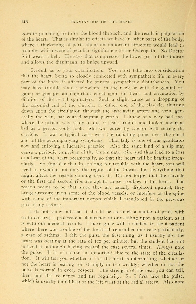goes to pounding to force the blood through, and the result is palpitation of the heart. That is similar to effects we have in other parts of the body, where a thickening of parts about an important structure would lead to troubles which were of peculiar significance to the Osteopath. So Doctor Still wears a belt. He says that compresses the lower part of the thorax and allows the diaphragni to bulge upward. Second, as to your examination. You must take into consideration that the heart, being so closely connected with sympathetic life in every part of the boch'. is affected by general sympathetic disturbances. You may have trouble almost anywhere, in the neck or with the genital or- gans; or you get an important effect upon the heart and circulation by dilation of the rectal sphincters. Such a slight cause as a dropping of the acromial end of the clavicle, or either end of the clavicle, shutting down upon the circulation through the subclavian artery and vein, gen- erally the vein, has caused angina pectoris. I knew of a very bad case where the patient was ready to die of heart trouble and looked about as bad as a person could look. She was cured by Doctor Still setting the clavicle. It was a typical case, with the radiating pains over the chest and all the accompanying symptoms. That lady is one of our graduates now and enjoying a lucrative practice. Also the same kind of a slip may cause a periodic emptying of the innominate vein, and thus lead to a loss of a beat of the heart occasionally, so that the heart will be beating irreg- ularly. So consider that in looking for trouble w^ith the heart, you will need to examine not only the region of the thorax, but everything that might aft'ect the vessels coming froni it. Do not forget that the clavicle or the first and second ribs are apt to cause troubles of the heart. The reason seems to be that since they are usually displaced upward, they bring pressure upon some of the blood vessels, or interfere at the spine with some of the important nerves which I mentioned in the previous part of my lecture. I do not know but that it should be as much a matter of pride with us to observe a professional demeanor in our calling upon a patient, as it is with our medical friends. I have gone with a student to see a patient where there was trouble of the heart—I remember one case particularly, a case of asthma. I felt the pulse the first thing, as I usually do; the heart was beating at the rate of 120 per minute, but the student had not noticed it, although having treated the case several times. Always note the pulse. It is, of course, an important clue to the state of the circula- tion. It will tell you whether or not the heart is intermitting, whether or not the heart is beating too strongly or too weakly; whether or not the pulse is normal in every respect. The strength of the beat you can tell, then, and the frequency and the regularity. So I first take the pulse, which is usually found best at the left wrist at the radial artery. Also note