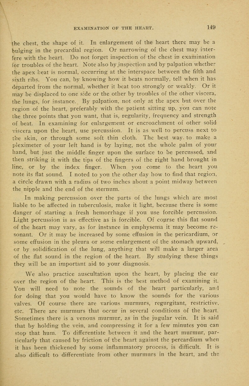 the chest, the shape of it. In enlargement of the heart there may be a bulging in the precardial region. Or narrowing of the chest may inter- fere with the heart. Do not forget inspection of the chest in examination lor troubles of the heart. Note also by .inspection and by palpation Avhether the apex beat is normal, occurring at the interspace between the fifth and sixth ribs. You can, by knowing how it beats normally, tell when it has departed from the normal, whether it beat too strongly or weakly. Or it may be displaced to one side or the other by troubles of the other viscera, the lungs, for instance. By palpation, not only at the apex but over the region of the heart, preferably with the patient sitting up, you can note the three points that you want, that is, regularity, frequency and strength of beat. In examining for enlargemicnt or encroachment of other solid- viscera upon the heart, use percussion. It is as well to percuss next to the skin, or through some soft thin cloth. The best way- to make a pleximeter of your left hand is by laying, not the whole palm of your hand, but ju-st the middle finger upon the surface to be percussedi, and then striking it with the tips of the fingers of the right hand brought in line, or by the index finger. When you come to the heart you note its flat sound. I noted to you the other day how to find that region, a circle drawn Avith a radius of two inches about a point midway between the nipple and the end of the sternum. In making percussion over the parts of the lungs which are most liable to be affected in tuberculosis, make it light, because there is some danger of starting a fresh hemorrhage if you use forcible percussion. Light percussion is as effective as is forcible. Of course this flat sound of the heart may vary, as for instance in emphysema it may become re- sonant. Or it may be increased by some effusion in the pericardium, or some effusion in the pleura or some enla.rgement of the stomach upward, or by solidification of the lung, anything that will make a larger area of the flat sound in the region of the heart. By studying these things they will be an important aid to your diagnosis. We also practice auscultation upon the heart, by placing the ear over the region of the heart. This is the best method of examining it. You will need to note the sounds of the heart particularly, and for doing that you would have to know the sounds for the various valves. Of course there are various murmurs, regurgitant, restrictive, etc. There are murmurs that occur in several conditions of the heart. Sometimes there is a venous murmur, as in the jugular vein. It is said that by holding the vein, and compressing it for a few minutes you can stop that hum. To differentiate between it and the heart murmur, par- ticularly that caused by friction of the heart against the percardium when it has been thickened 1)y some inflammatory process, is difficult. It is also difficult to differentiate from other murmurs in the heart, and the