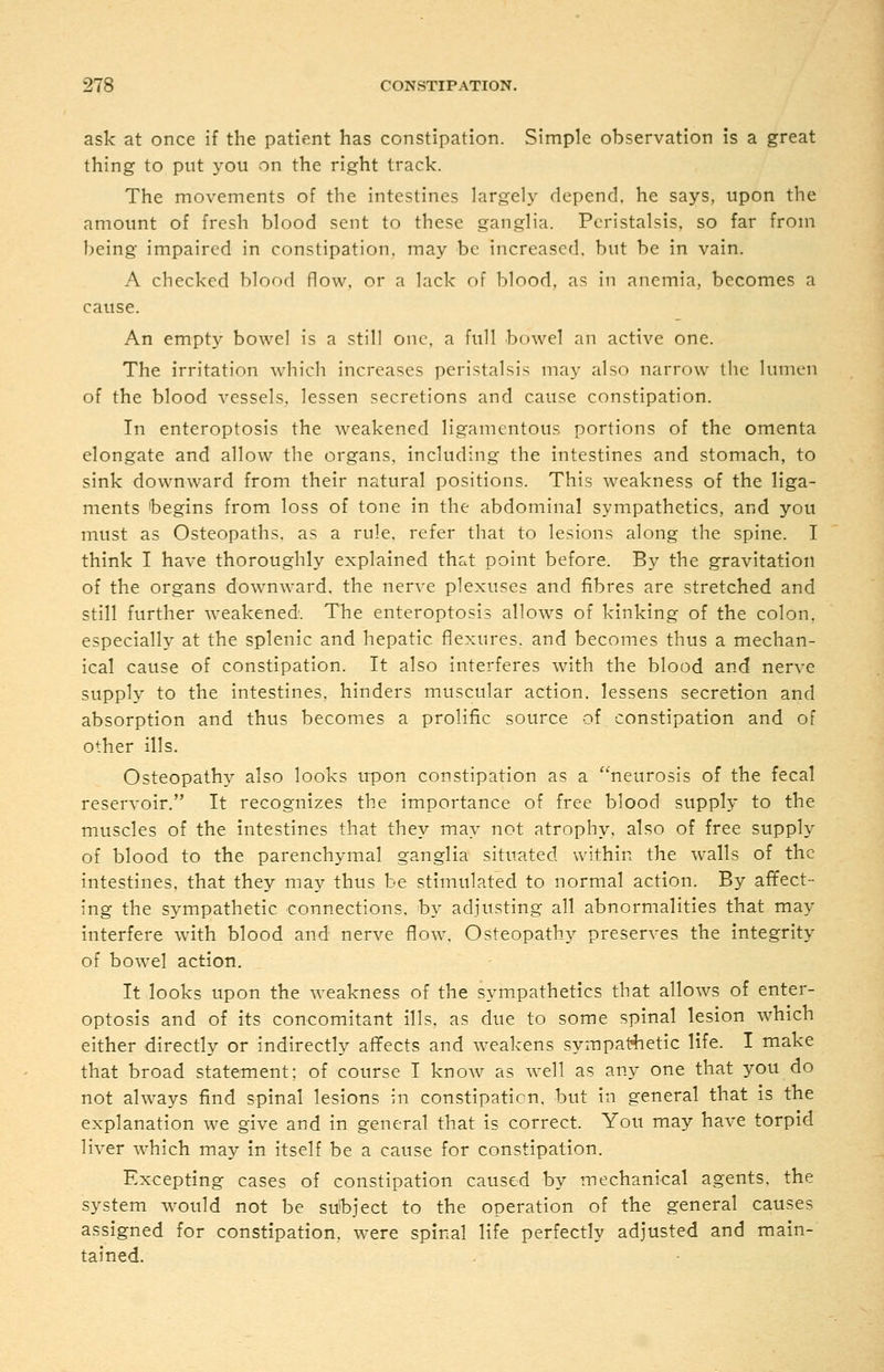 ask at once if the patient has constipation. Simple observation is a great thing to put you on the right track. The movements of the intestines largely depend, he says, upon the amount of fresh blood sent to these ganglia. Peristalsis, so far from being impaired in constipation, may be increased, but be in vain. A checked blood flow, or a lack of blood, as in anemia, becomes a cause. An empty bowel is a still one. a full bowel an active one. The irritation which increases peristalsis may also narrow the lumen of the blood vessels, lessen secretions and cause constipation. In enteroptosis the weakened ligamentous portions of the omenta elongate and allow the organs, including the intestines and stomach, to sink downward from their natural positions. This weakness of the liga- ments begins from loss of tone in the abdominal sympathetics, and you must as Osteopaths, as a rule, refer that to lesions along the spine. I think I have thoroughly explained that point before. By the gravitation of the organs downward, the nerve plexuses and fibres are stretched and still further weakened. The enteroptosis allows of kinking of the colon. especially at the splenic and hepatic flexures, and becomes thus a mechan- ical cause of constipation. It also interferes with the blood and nerve supply to the intestines, hinders muscular action, lessens secretion and absorption and thus becomes a prolific source of, constipation and of other ills. Osteopathy also looks upon constipation as a neurosis of the fecal reservoir. It recognizes the importance of free blood supply to the muscles of the intestines that they may not atrophy, also of free supply of blood to the parenchymal ganglia situated within the walls of the intestines, that they may thus be stimulated to normal action. By affect- ing the sympathetic connections, by adjusting all abnormalities that may interfere with blood and nerve flow. Osteopathy preserves the integrity of bowel action. It looks upon the Aveakness of the sympathetics that allows of enter- optosis and of its concomitant ills, as due to some spinal lesion which either directly or indirectly affects and weakens sympathetic life. I make that broad statement; of course I know as well as any one that you do not always find spinal lesions in constipation, but in general that is the explanation we give and in general that is correct. You may have torpid liver which may in itself be a cause for constipation. Excepting cases of constipation caused by mechanical agents, the system would not be sutbject to the operation of the general causes assigned for constipation, were spinal life perfectly adjusted and main- tained.