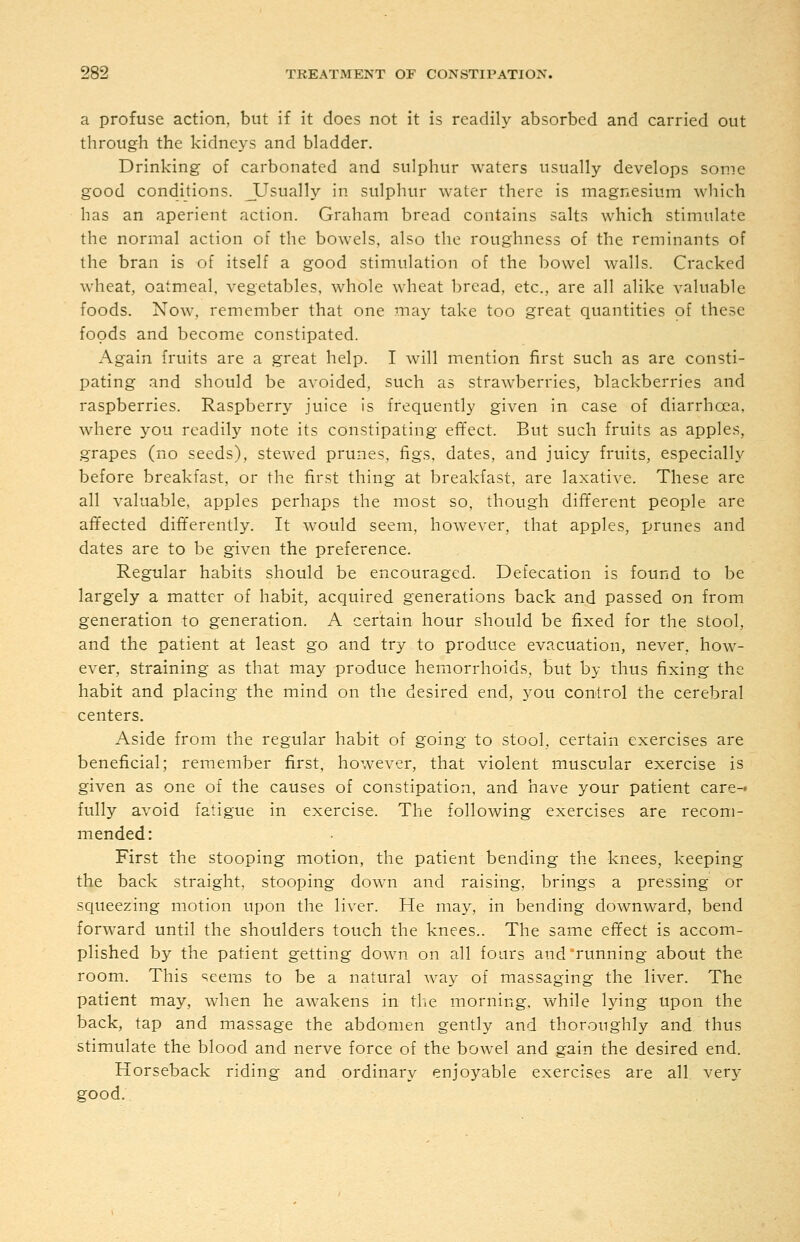 a profuse action, but if it does not it is readily absorbed and carried out through the kidneys and bladder. Drinking of carbonated and sulphur waters usually develops some good conditions. JUsually in sulphur water there is magnesium which has an aperient action. Graham bread contains salts which stimulate the normal action of the bowels, also the roughness of the reminants of the bran is of itself a good stimulation of the bowel walls. Cracked wheat, oatmeal, vegetables, whole wheat bread, etc., are all alike valuable foods. Now, remember that one may take too great quantities of these foods and become constipated. Again fruits are a great help. I will mention first such as are consti- pating and should be avoided, such as strawberries, blackberries and raspberries. Raspberry juice is frequently given in case of diarrhcea, where j^ou readily note its constipating effect. But such fruits as apples, grapes (no seeds), stewed prunes, figs, dates, and juicy fruits, especially before breakfast, or the first thing at breakfast, are laxative. These are all valuable, apples perhaps the most so, though different people are affected differently. It would seem, however, that apples, prunes and dates are to be given the preference. Regular habits should be encouraged. Defecation is found to be largely a matter of habit, acquired generations back and passed on from generation to generation. A certain hour should be fixed for the stool, and the patient at least go and try to produce evacuation, never, how- ever, straining as that may produce hemorrhoids, but by thus fixing the habit and placing the mind on the desired end, you control the cerebral centers. Aside from the regular habit of going to stool, certain exercises are beneficial; remember first, however, that violent muscular exercise is given as one of the causes of constipation, and have your patient care- fully avoid fatigue in exercise. The following exercises are recom- mended: First the stooping motion, the patient bending the knees, keeping the back straight, stooping down and raising, brings a pressing or squeezing motion upon the liver. He may, in bending downward, bend forward until the shoulders touch the knees.. The same effect is accom- plished by the patient getting down on all fours and running about the room. This seems to be a natural way of massaging the liver. The patient may, when he awakens in the morning, while lying upon the back, tap and massage the abdomen gently and thoroughly and thus stimulate the blood and nerve force of the bowel and gain the desired end. Horseback riding and ordinary enjoyable exercises are all ver}- good.