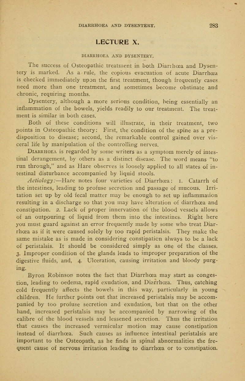 LECTURE X. DIARRHOEA AND DYSENTERY. The success of Osteopathic treatment in both Diarrhoea and Dysen- tery is marked. As a rule, the copious evacuation of acute Diarrhoea is checked immediately upon the first treatment, though frequently cases need more than one treatment, and sometimes become obstinate and chronic, requiring months. Dysentery, although a more serious condition, being essentially an inflammation of the bowels, yields readily to our treatment. The treat- ment is similar in both cases. Both of these conditions will illustrate, in their treatment, two points in Osteopathic theory: First, the condition of the spine as a pre- disposition to disease; second, the remarkable control gained over vis- ceral life by manipulation of the controlling nerves. Diarrhoea is regarded by some writers as a symptom merely of intes- tinal derangement, by others as a distinct disease. The word means to run through, and as Hare observes is loosely applied to all states of in- testinal disturbance accompanied by liquid stools. Aetiology:—Hare notes four varieties of Diarrhoea: i. Catarrh of the intestines, leading to profuse secretion and passage of mucous. Irri- tation set up by old fecal matter may be enough to set up inflammaiion resulting in a discharge so that you may have alteration of diarrhoea and constipation. 2. Lack of proper innervation of the blood vessels allows of an outpouring of liquid from them into the intestines. Right here you must guard against an error frequently made by some who treat Diar- rhoea as if it were caused solely by too rapid peristalsis. They make the same mistake as is made in considering constipation always to be a lack of peristalsis. It should be considered simply as one of the classes. 3. Improper condition of the glands leads to improper preparation of the digestive fluids, and, 4. Ulceration, causing irritation and bloody purg- ing. Byron Robinson notes the fact that Diarrhoea may start as conges- tion, leading to oedema, rapid exudation, and Diarrhoea. Thus, catching cold frequently affects the bowels in this way, particularly in young children. He further points out that increased peristalsis may be accom- panied by too profuse secretion and exudation, but that on the other hand, increased peristalsis may be accompanied by narrowing of tht calibre of the blood vessels and lessened secretion. Thus the irritation that causes the increased vermicular motion may cause constipation instead of diarrhoea. Such causes as influence intestinal peristalsis are important to the Osteopath, as he finds in spinal abnormalities the fre- quent cause of nervous irritation leading to diarrhoea or to constipation.