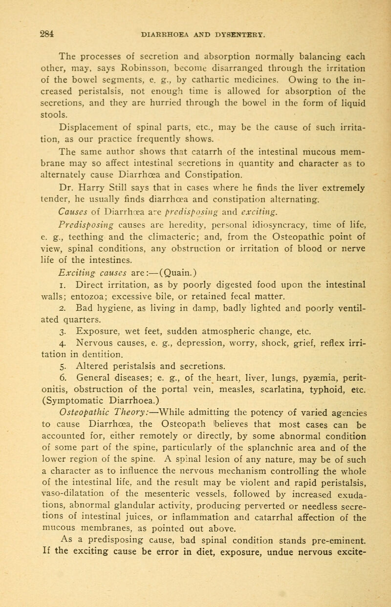 The processes of secretion and absorption normally balancing each other, may, says Robinsson, become disarranged through the irritation of the bowel segments, e. g., by cathartic medicines. Owing to the in- creased peristalsis, not enough time is allowed for absorption of the secretions, and they are hurried through the bowel in the form of liquid stools. Displacement of spinal parts, etc., may be the cause of such irrita- tion, as our practice frequently shows. The same author shows that catarrh of the intestinal mucous mem- brane may so affect intestinal secretions in quantity and character as to alternately cause Diarrhoea and Constipation. Dr. Harry Still says that in cases where he finds the liver extremely tender, he usually finds diarrhoea and constipation alternating. Causes of Diarrhoea are predisposing and exciting. Predisposing causes are heredity, personal idiosyncracy, time of life, e. g., teething and the climacteric; and, from the Osteopathic point of view, spinal conditions, any obstruction or irritation of blood or nerve life of the intestines. Exciting causes are:—(Quain.) 1. Direct irritation, as by poorly digested food upon the intestinal walls; entozoa; excessive bile, or retained fecal matter. 2. Bad hygiene, as living in damp, badly lighted and poorly ventil- ated quarters. 3. Exposure, wet feet, sudden atmospheric change, etc. 4. Nervous causes, e. g., depression, worry, shock, grief, reflex irri- tation in dentition. 5. Altered peristalsis and secretions. 6. General diseases; e. g., of the heart, liver, lungs, pyaemia, perit- onitis, obstruction of the portal vein, measles, scarlatina, typhoid, etc. (Symptomatic Diarrhoea.) Osteopathic Theory:—While admitting the potency of varied agencies to cause Diarrhoea, the Osteopath Ibelieves that most cases can be accounted for, either remotely or directly, by some abnormal condition of some part of the spine, particularly of the splanchnic area and of the lower region of the spine. A spinal lesion of any nature, may be of such a character as to influence the nervous mechanism controlling the whole of the intestinal life, and the result may be violent and rapid peristalsis, vaso-dilatation of the mesenteric vessels, followed by increased exuda- tions, abnormal glandular activity, producing perverted or needless secre- tions of intestinal juices, or inflammation and catarrhal affection of the mucous membranes, as pointed out above. As a predisposing cause, bad spinal condition stands pre-eminent. If the exciting cause be error in diet, exposure, undue nervous excite-