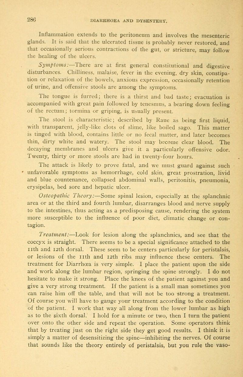 Inflammation extends to the peritoneum and involves the mesenteric glands. It is said that the ulcerated tissue is probably never restored, and that occasionally serious contractions of the gut, or stricture, may follow the healing of the ulcers. Symptoms:—There are at first general constilutional and digestive disturbances. Chilliness, malaise, fever in the evening, dry skin, constipa- tion or relaxation of the bowels, anxious expression, occasionally retention of urine, and offensive stools are among the symptoms. The tongue is furred; there is a thirst and bad taste; evacuation is accompanied with great pain followed by tenesnnis, a bearing down feeling of the rectum; tormina or griping, is usually present. The stool is characteristic; described by Raue as being first liquid, with transparent, jelly-like clots of slime, like boiled sago. This matter is tinged with blood, contains little or no fecal matter, and later becomes thin, dirty white and watery. The stool may become clear blood. The decaying membranes and ulcers give it a particularly offensive odor. Twenty, thirty or more stools are had in twenty-four hours. The attack is likely to prove fatal, and we must guard against such ' unfavorable symptoms as hemorrhage, cold skin, great prostration, livid and blue countenance, collapsed abdominal walls, peritonitis, pneumonia, erysipelas, bed sore and hepatic ulcer. Osteopathic Theory:—Some spinal lesion, especially at the splanchnic area or at the third and fourth lumbar, disarranges blood and nerve supply to the intestines, thus acting as a predisposing cause, rendering the system more susceptible to the influence of poor diet, climatic change or con- tagion. Treatment:—Look for lesion along the splanchnics, and see that the coccyx is straight. There seems to be a special significance attached to the nth and 12th dorsal. These seem to be centers particularly for peristalsis, or lesions of the nth and 12th ribs may influence these centers. The treatment for Diarrhoea is very simple. I place the patient upon the side and work along the lumbar region, springing the spine strongly. I do not hesitate to make it strong. Place the knees of the patient against you and give a very strong treatment. If the patient is a small man sometimes you can raise him off the table, and that will not be too strong a treatment. Of course you will have to gauge your treatment according to the condition of the patient. I work that way all along from the lower lumbar as high as to the sixth dorsal. I hold for a minute or two, then I turn the patient over onto the other side and repeat the operation. Some operators think that by treating just on the right side they get good results. I think it is simply a matter of desensitizing the spine—inhibiting the nerves. Of course that sounds like the theory entirely of peristalsis, but you rule the vaso-