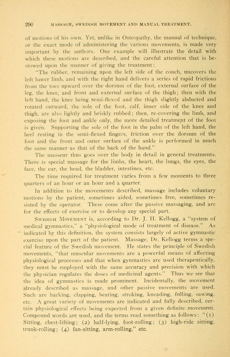 of motions of his own. Yet, unlike in Osteopathy, the manual of technique, or the exact mode of administering the various movements, is made very important by the authors. One example will illustrate the detail with which these motions are described, and the careful attention that is be- stowed upon the manner of giving the treatment: The rubber, remaining upon the left side of the couch, uncovers the left lower limb, and with the right hand delivers a series of rapid frictions from the toes upward over the dorsum of the foot, external surface of the leg. the knee, and front and external surface of the thigh; then with the left hand, the knee being semi-flexed and the thigh .slightly abducted and rotated outward, the sole of the foot, calf, inner side of the knee and thigh, are also lightly and briskly rubbed; then, re-covering the limb, and exposing the foot and ankle only, the more detailed treatment of the foot is given. Supporting the sole of the foot in the palm of the left hand, the heel resting in the semi-flexed fingers, friction over the dorsum of the foot and the front and outer surface of the ankle is performed in much the same manner as that of the back of the hand. The masseur thus goes over the body in detail in general treatments. There is special massage for the limbs, the heart, the lungs, the eyes, the face, the ear, the head, the bladder, intestines, etc. The time required for treatment varies from a few moments to three quarters of an hour or an hour and a quarter. In addition to the movements described, massage includes voluntary motions by the patient, sometimes aided, sometimes free, sometimes re- sisted by the operator. These come after the passive massaging, and are for the effects of exercise or to develop any special part. Swedish Movement is, according to Dr. J. H. Kellogg, a system of medical gymnastics, a physiological mode of treatment of disease. As indicated by this definition, the system consists largely of active gymnastic exercise upon the part of the patient. Massage, Dr. Kellogg terms a spe- cial feature of the Swedish movement. He states the principle of Swedish movements, that muscular movements are a pow-erful means of affecting physiological processes and that when gymnastics are used therapeutically, they must be employed with the same accuracy and precision with which the physician regulates the doses of medicinal agents. Thus w^e see that the idea of gymnastics is made prominent. Incidentally, the movement already described as massage, and other passive movements are used. Such are hacking, clapping, beating, stroking, kneading, fulling, sawing, etc. A great variety of movements are indicated and fully described, cer- tain physiological effects being expected from a given definite movement. Compound words are used, and the terms read something as follows: (i) Sitting, chest-lifting; (2) half-lying, foot-rolling; (3) high-ride sitting, trunk-rolling; (4) fan-sitting, arm-rolling, etc.