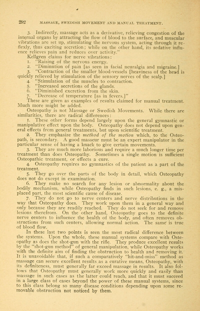 3. Indirectly, massage acts as a deiivativc, relieving congestion of the internal organs by attracting the flow of blood to the surface, and muscular vibrations are set up, stimulating the nervous system, acting through it re- flexly, thus exciting secretion; while on the other hand, its sedative influ- ence relieves pain and reduces over activity. Kellgren claims for nerve vibrations: 1. Raising of the nervous energy. 2. Diminution of pain [as seen in facial neuralgia and migraine.] 3. Contraction of the smaller blood-vessels [heaviness of the head is quickly relieved by stimulation of the sensory nerves of the scalp.] 4. ''Stimulation of the muscles to contraction. 5. Increased secretions of the glands. 6. Diminished excretion from the skin. 7. Decrease of temperature [as in fevers.] These are given as examples of results claimed for manual treatment. Much more might be added. Osteopathy is not IMassage or Swedish iMovements. While there are similarities, there are radical differences : 1. These other forms depend largely upon the general gymnastic or manipulative effect upon the body. Osteopathy does not depend upon gen- eral effects from general treatments, but upon scientific treatment. 2. They emphasize the method of the motion which, to the Osteo- path, is secondary. A good masseur must be an expert manipulator in the particular sense of having a knack to give certain movements. 3. They are much more laborious and require a much longer time per treatment than does Osteopathy. Sometimes a single motion is sufficient Osteopathic treatment, or effects a cure. 4. Osteopathy requires no gymnastics of the patient as a part of the treatment. 5. They go over the parts of the body in detail, which Osteopathy does not do except in examination. 6. They make no search for any lesion or abnormality about the bodily mechanism, while Osteopathy finds in such lesions, e. g., a mis- placed part, the most scientific cause of disease. 7. They do not go to nerve centers and nerve distributions in the way that Osteopathy does. They work upon them in a general w^ay and only because they are readily reached. They do not seek for and remove lesions therefrom. On the other hand, Osteopathy goes to the definite nerve centers to influence the health of the body, and often removes ob- structions from such centers, allowing normal action. The same is true of blood flow. In these last two points is seen the most radical difference between the systems. Upon the whole, these manual systems compare with Oste- opathy as does the shot-gun with the rifle. They produce excellent results by the shot-gun method of general manipulation, while Osteopathy works with the definite aim of finding the obstruction to health and removing it. It is unavoidable that, if such a comparatively hit-and-miss method as massage can secure excellent results as a curative means. Osteopathy, with its definiteness, must generally far exceed massage in results. It also fol- lows that Osteopathy must generally work more quickly and easily than massage in such cases as the latter could reach, and that it must succeed in a large class of cases beyond the power of these m.anual systems, since to this class belong so many disease conditions depending upon some re- movable obstruction not noticed by them.