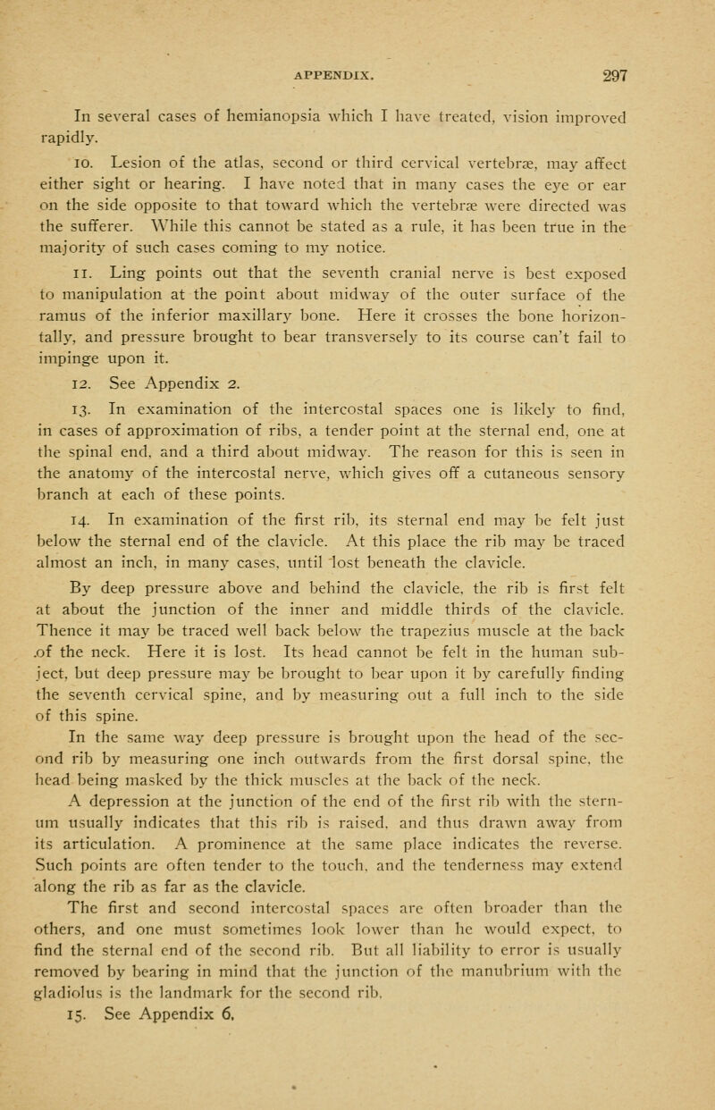 In several cases of hemianopsia which I have treated, vision improved rapidly. ID. Lesion of the atlas, second or third cervical vertebras, may aflfect either sight or hearing. I have noted that in many cases the eye or ear on the side opposite to that toward which the vertebrae were directed was the suflferer. While this cannot be stated as a rule, it has been true in the majorit}' of such cases coming to my notice. 11. Ling points out that the seventh cranial nerve is best exposed to manipulation at the point about midway of the outer surface of the ramus of the inferior maxillary bone. Here it crosses the bone horizon- tally, and pressure brought to bear transverseh^ to its course can't fail to impinge upon it. 12. See Appendix 2. 13. In examination of the intercostal spaces one is likely to find, in cases of approximation of ribs, a tender point at the sternal end, one at the spinal end, and a third about midway. The reason for this is seen in the anatomy of the intercostal nerve, which gives ofif a cutaneous sensory branch at each of these points. 14. In examination of the first rib, its sternal end may be felt just below the sternal end of the clavicle. At this place the rib may be traced almost an inch, in many cases, until 'lost beneath the clavicle. By deep pressure above and behind the clavicle, the rib is first felt at about the junction of the inner and middle thirds of the clavicle. Thence it may be traced well back below the trapezius muscle at the back .of the neck. Here it is lost. Its head cannot be felt in the human sub- ject, but deep pressure may be brought to bear upon it by carefully finding the seventh cervical spine, and by measuring out a full inch to the side of this spine. In the same way deep pressure is brought upon the head of the sec- ond rib by measuring one inch outwards from the first dorsal spine, the head being masked by the thick muscles at the back of the neck. A depression at the junction of the end of the first rib with the stern- um usually indicates that this rib is raised, and thus drawn away from its articulation. A prominence at the same place indicates the reverse. Such points arc often tender to the touch, and the tenderness may extend along the rib as far as the clavicle. The first and second intercostal spaces are often broader than the others, and one must sometimes look lower than he would expect, to find the sternal end of the second rib. But all liability to error is usually removed by bearing in mind that the junction of the manubrium with the gladiolus is the landmark for the second rib, 15. See Appendix 6,