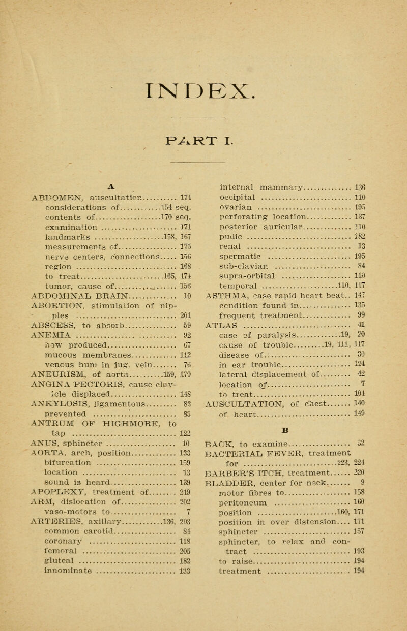 INDEX. P^i^RT I. A ABDOMEN, aascultation 171 considerations of 154 seq. contents of 170 seq. examination 171 landmarks 158, j67 measurements of 175 nerve centers, connections 156 region 168 to treat 165, 171 tumor, cause of .,. ^ 156 ABDOMINAL, BRAIN 10 ABORTION, stimulalion of nip- ples 201 ABSCESS, to absorb 59 ANEMIA 92 how produced 67 mucous membranes 112 venous hum in jug', vein 76 ANEURISM, of aorta 159, 170 ANGINA PECTORIS, cause clav- icle displaced 14S ANKYLOSIS, ligamentous 88 prevented '. S3 ANTRUM OF HIGHMORE, to tap 122 ANUS, sphincter 10 AORTA, arch, position 133 bifurcation 159 location 13 sound is heard 139 APOPLEXY, treatment of 219 ARM, dislocation of 202 vaso-motors to 7 ARTERIES, axill.?try 136, 203 common carotid 81 coronary 118 femoral 205 gluteal 182 innominate 133 internal mammary 136 occipital 110 ovarian 195 perforating location 137 posterior auricular 110 pudic j82 renal 13 spermatic 195 sub-clavian 84 supra-orbital 110 temporal HO, 117 ASTHMA, case rapid heart beat.. 147 condition found in 135 frequent treatment 99 ATLAS 41 case of paralysis 19, 20 cause of trouble 19,111,117 disease of 30 in ear trouble i24 la.teral displacement of 42 location of 7 to tieat 101 AUSCULTATION, of cliest 140 of heart 1-49 B BACK, to examine 52 BACTERIAL FEVER, treatment for 223, 224 BARBER'S ITCH, treatment 220 BLADDER, center for neck 9 laotor fibres to 158 peritoneum 160 position 160, 171 position in over distension— 171 sphincter 157 sphincter, to relax and con- tract 193 to raise 194 treatment 194