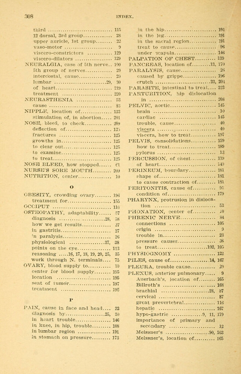 third 115 12 dorsal, 3rd group 28 upper auricle, 1st group 22 vaso-motor 9 viscero-constrictors 129 viscero-dilators 129 NEURALGIA, case of ;th nerve.. 100 5th group ot nerves 29 intercostal, cause 29 lumbar 29, 30 of heart 219 treatment 220 NEURASTHENIA 53 cause 3:J NIPPLE, location of 133 stimula-tion of, in abortion 201 NOSE, bleed, to chev?k 209 deflection of 123 fractures 125 growths in 125 to clear out 125 to examine 125 to treat 125 NOSH BLEED, how stopped 61. NURSE'S SOKE MOUTH 209 NUTRITION, center 10 O OBESITY, crowding ovary 196 treatment for 155 OCCIPUT 110 OSTEOPATHY, adaptability 57 diagnosis 28, 58 how we get results 37 in gastritis 27 hi paralysis 26 physiological 37, 38 points on the eye 113 reasoning 16, 17, 18, 19, 20, 25, 35 work through N. terminals 75 OVARY, blood supply to 10 center for blood supply 195 location .- 195 seat of lumdr ,.197 treatment 195 PAIN, cause in face and head 22 diagnosis by 25, 30 in heart trouble 146 in knee, in hip, trouble 108 in lumbar region 191 in stomach on pressure 173 in the hip 191 in the leg 191 in tlie sacral region 191 treat to cause 96 under scapula 146 PALPATION OF CHEST 139 PANCREAS, location of 13, 170 PARALYSIS, cause 26 caused by grippe 196 crutch 23, 201 PARASITE, intestinal to treat.... 223 PARTURITION, hip dislocation in 208 PELVIC, aortic 145 brain 10 cardiac 115 trouble, cause 40 viscera .j. 40 vit-.cera, how to treat 197 PELVIS, consolidations 159 how to treat 189 pylorus 13 PERCUSSION, of chest 139 of heart , 149 PERINEUM, bour.davy 181 shape of 181 to cause contraction of 181 PERITONITIS, cause of 91 condition of 179 PHARYNX, protrusion in disloca- tion 53 PHONATION, center of iO PHRENIC NERVE 84 connections 105 origin 9 trouble in 23 pressure causes 36 to treat 102, 105 PHYSIOGNOMY 122 PILES, cause of 14, 167 PLEURA, trouble cause 29 PLEXUS, anterior pulmonary 9 Auerbach's, location of 165 Billroth's 168 brachial 28, 87 cervical 87 great prevertebral 116 hepatic 167 hj'-po-gastric 9, 11,179 importance of primary and secondary 12 Meissner's .90, 163 Meissner's, location of 165