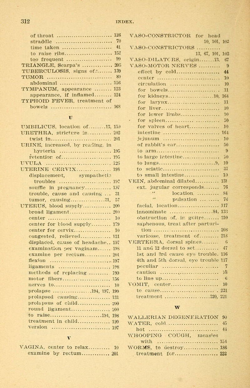 of throat 1^6 straddle 70 time taken 41 to raise ribs 152 too frequent •. 9? TRIANGLE, Scarpa's 205 TUBERCULOSIS, signs of. 139 TUCVIOR «!3 abdominal 156 TY^IPANUM, appearance 123 appearance, if inflamed 124 TYPHOID FEVER, treatment of bowels 168 U UMBILICUS, location of 13, 159 URETHRA, stricture in 202 twist in 201 URINE, increased, by reading, in liysieria 195 retention of 305 U^niTLA 12!] UTERINE CERVIX 198 displacement, sjnnpathetio troubles 197 souffle in pregnancy 1^7 trouble, cause and causing 31 tumor, causing 31, 57 UTERUS, blood supply 200 broad ligament 20il center 10 center for blood supply 179 center for cervix 10 congested, relieved 131 displaced, cause of headache.. 197 examination per vaginam 19S examine per rectum 20L flexion ^197 ligaments IPS methods of replacing j99 motor libers 156 nerves to 10 prolapse 194, 197, 199 prolapsed causing 131 proliipsus of child liOO round ligament 200 to raise 194, 198 treatment in child 199 version : 197 V VAGINA, center to relax 10 examine by rectum 201 A^\SO-CONSTRICTOR for head 10, 101, 102 A'ASO-CONSTRICTORS 13, 67, 101, 102 VASO-DILATCRS, origin 13. 67 VASO-MOTOR NERVES 9 effect by cold 44 center 10 circvilation 10 for bowels 11 for kidneys 10, 164 for laryiix 11 for liver 10 for lower limbs 10 for spleen 10 for valves of lieart 10 intestine 161 jejunum 10 of rabbit's oar. 50 to arm 9 to large intestine jO to lungs 9, 10 to sciatic 37 to small intestine 10 VEIN, abdominal dilated 131 ext. jugular corresponds 76  location 84  pulsation 76 facial, location 117 innominate 84, 133 obstruction of, in goitre 210 saphenous, treat after parturi- tion 20s varicose, treatment of 218 VERTEBRA, dorsal spines 6 11 and 12 dorsal to set 47 1st and 3rd cause eye trouble. 116 4th and 5th dorsal, eye trouble 117 peculiar 7 caution ., jS to line up 6 VOMIT, center 10 to cause 231 treatment 220, 221 W WALLERIAN DEGENERATION 90 AVATER, cold 45 hot 44 VrHOOPING COUGH, measles with 154 WORMS, to destroy 186 treatment for 222