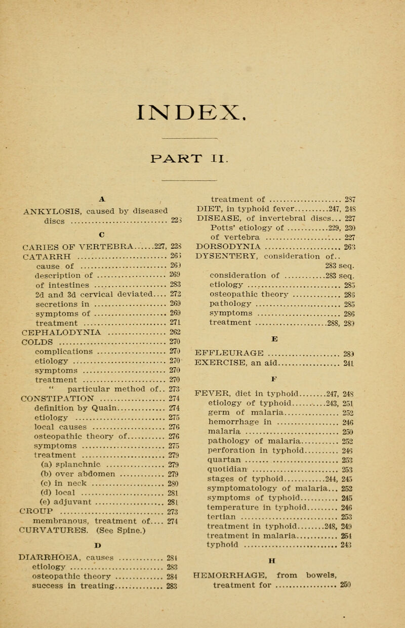 RART II. A ANKYLOSIS, caused by diseased discs 223 C CARIES OF VERTEBRA 227, 22S CATARRH 263 cause of 263 description of 269 of intestines 283 2d and 3d cervical deviated— 272 secretions in 269 symptoms of 269 treatment 271 CEPHALODTNIA 262 COLDS 270 complications 270 etiology 270 symptoms 270 treatment 270  particular method of.. 273 CONSTIPATION .., 274 definition by Quain 274 etiology 27.5 local causes 276 osteopathic theory of 276 symptoms 27-5 treatment 279 (a) splanchnic 279 (b) over abdomen 279 (c) in neck 280 (d) local 281 (e) adjuvant 28L CROUP 273 membranous, treatment of 274 CURVATURES. (See Spine.) D DIARRHOEA, causes 281 etiology 283 osteopathic theory 284 success in treating 283 treatment of 287 DIET, in typhoid fever 247, 248 DISEASE, of invertebral discs... 227 Potts' etiology of 229, 230 of vertebra 227 DORSODYNIA 263 DYSENTERY, consideration of.. 283 seq. consideration of 283 seq. etiology 285 osteopathic theory 288 pathology 285 symptoms 286 treatment 288, 289 E EFFLEURAGE 289 EXERCISE, an aid 241 F FEVER, diet in typhoid 247, 248 etiology of typhoid 243, 251 germ of malaria 252 hemorrhage in 246 malaria 250 pathology of malaria 252 perforation in typhoid 245 quartan 253 quotidian 253 stages of typhoid 244, 245 symptomatology of malaria... 252 symptoms of typhoid 245 temperature in typhoid 246 tertian 253 treatment in typhoid 248, 249 treatment in malaria 254 typhoid 243 H HEMORRHAGE, from bowels, treatment for 250