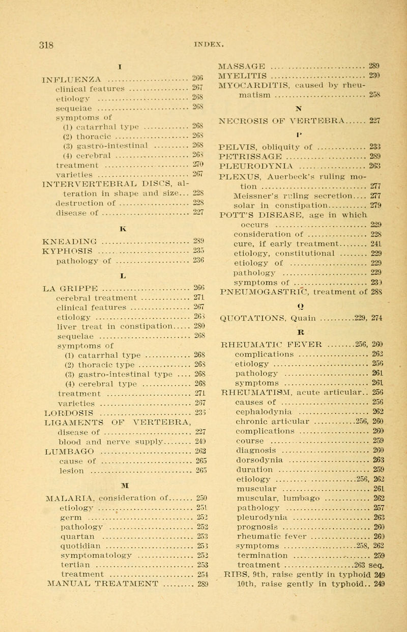 I INFLL'ENZA 2G6 clinical features 2G7 etiolog y 2t)8 sequelae 26S symptoms of (1) catarrhal type 268 (2) thoracic 26S (3) gas'tro-intestinal 268 (4) cerebral 26S treatment 2f70 varieties 267 INTERVERTEBRAL DISCS, al- teration in shape and size... 228 destruction of 228 disease of 227 K KNEADING 289 KYPHOSIS 235 pathology of 236 LA GRIPPE 266 cerebral treatment 271 clinical features 267 etiology 26B liver treat in constipation 280 sequelae 268 symptoms of (1) catarrhal type 268 (2) thoracic type 268 (.3) gastro-intestinal type 268 (4) cerebral type 268 treatment 271 varieties 267 LORDOSIS 233 LIGAMENTS OF VERTEBRA, disease of 227 blood and nerve supply 240 LUMBAGO 262 cause of 265 lesion 265 M MALARIA, consideration of 250 etiology 251 germ 252 pathology 252 quartan 253 quotidian 253 symptomatology 252 tertian 253 treatment 254 MANUAL TREATMENT 289 MASSAGE 289 MYELITIS 230 MYOCARDITIS, laused l)y rheu- matism 258 N NECROSIS OF VERTEBRA 227 I* PELVIS, obliquity of 233 PETRISSAGE 289 PLEURODYNIA 26:i PLEXUS, Auerbeck's iiiling mo- tion 277 Meissner's rifling secretion 277 solar in constipation 279 POTT'S DISEASE, age in which occurs 229 consideration of 228 cure, if early treatment 241 etiology, constitutional 229 etiology of 229 pathology 229 symptoms of 230 PNEUMOGASTRIC, treatment of 288 o QUOTATIONS, Quain 229, 274 K RHEUMATIC FEVER 256,260 complications 262 etiology 256 pathology 261 symptoms 261 RHEUMATISM, acute articular.. 256 causes of 256 cephalodynia 262 chronic articular 256, 260 complications 260 course 259 diagnosis 260 dorsodynia 263 duration 259 etiology 256, 262 muscular 261 muscular, lumbago 262 pathology 257 pleurodynia 263 prognosis 260 rheumatic fever 269 symptoms 258, 262 termination 259 treatment 263 seq. RIBS, 9th, raise gently in typhoid 249 10th, raise gently in typhoid.. 249