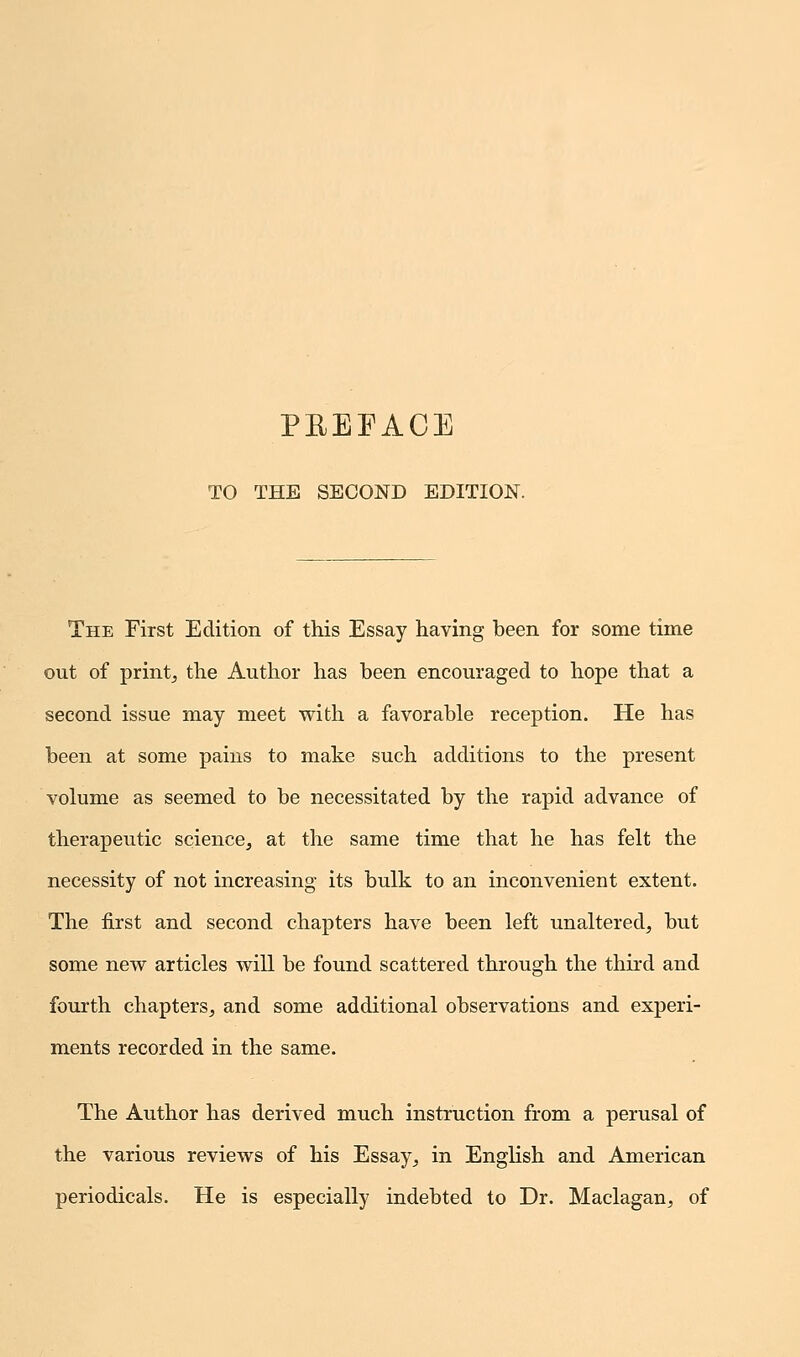 TO THE SECOND EDITION. The First Edition of this Essay having been for some time out of print, the Author has been encouraged to hope that a second issue may meet with a favorable reception. He has been at some pains to make such additions to the present volume as seemed to be necessitated by the rapid advance of therapeutic science, at the same time that he has felt the necessity of not increasing its bulk to an inconvenient extent. The first and second chapters have been left unaltered, but some new articles will be found scattered through the third and fourth chapters, and some additional observations and experi- ments recorded in the same. The Author has derived much instruction from a perusal of the various reviews of his Essay, in English and American periodicals. He is especially indebted to Dr. Maclagan, of