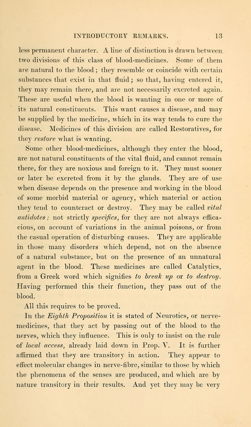 less permanent character. A line of distinction is drawn between two divisions of this class of blood-medicines. Some of them are natural to the blood; they resemble or coincide with certain substances that exist in that fluid; so that, having entered it, they may remain there, and are not necessarily excreted again. These are useful when the blood is wanting in one or more of its natural constituents. This want causes a disease, and may be supplied by the medicine, which in its way tends to cure the disease. Medicines of this division are called Restoratives, for they restore what is wanting. Some other blood-medicines, although they enter the blood, are not natural constituents of the vital fluid, and cannot remain there, for they are noxious and foreign to it. They must sooner or later be excreted from it by the glands. They are of use when disease depends on the presence and working in the blood of some morbid material or agency, which material or action they tend to counteract or destroy. They may be called vital antidotes; not strictly specifics, for they are not always effica- cious, on account of variations in the animal poisons, or from the casual operation of disturbing causes. They are applicable in those many disorders which depend, not on the absence of a natural substance, but on the presence of an unnatural agent in the blood. These medicines are called Catalytics, from a Greek word which signifies to break up or to destroy. Having performed this their function, they pass out of the blood. All this requires to be proved. In the Eighth Proposition it is stated of Neurotics, or nerve- medicines, that they act by passing out of the blood to the nerves, which they influence. This is only to insist on the rule of local access, already laid down in Prop. V. It is further affirmed that they are transitory in action. They appear to effect molecular changes in nerve-fibre, similar to those by which the phenomena of the senses are produced, and which are by nature transitory in their results. And yet they may be very