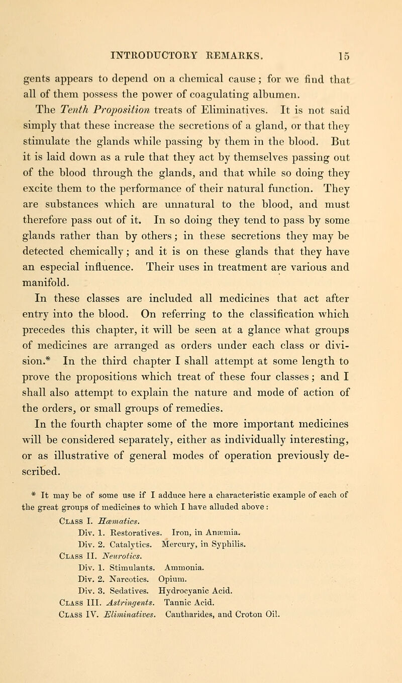 gents appears to depend on a chemical cause; for we find that all of them possess the power of coagulating albumen. The Tenth Proposition treats of Eliminatives. It is not said simply that these increase the secretions of a gland, or that they stimulate the glands while passing by them in the blood. But it is laid down as a rule that they act by themselves passing out of the blood through the glands, and that while so doing they excite them to the performance of their natural function. They are substances which are unnatural to the blood, and must therefore pass out of it. In so doing they tend to pass by some glands rather than by others; in these secretions they may be detected chemically; and it is on these glands that they have an especial influence. Their uses in treatment are various and manifold. In these classes are included all medicines that act after entry into the blood. On referring to the classification which precedes this chapter, it will be seen at a glance what groups of medicines are arranged as orders under each class or divi- sion.* In the third chapter I shall attempt at some length to prove the propositions which treat of these four classes; and I shall also attempt to explain the nature and mode of action of the orders, or small groups of remedies. In the fourth chapter some of the more important medicines will be considered separately, either as individually interesting, or as illustrative of general modes of operation previously de- scribed. * It may be of some use if I adduce here a characteristic example of each of the great groups of medicines to which I have alluded above : Class I. Scematics. Div. 1. Restoratives. Iron, in Aneemia. Div. 2. Catalytics. Mercury, in Syphilis. Class II. Neurotics. Div. 1. Stimulants. Ammonia. Div. 2. Narcotics. Opium. Div. 3. Sedatives. Hydrocyanic Acid. Class III. Astringents. Tannic Acid. Class IV. Eliminatives. Cautharides, and Croton Oil.