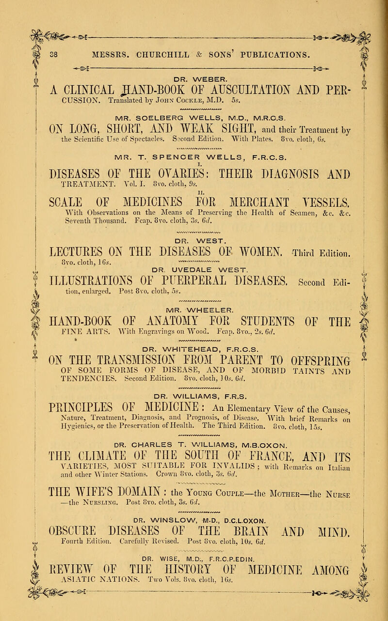 2-3-* DR. WEBER. A CLINICAL £AND-B00K OF AUSCULTATION AND PER- MR. SOELBERG WELLS, M.D., M.R.C.S. ON LONG, SHORT, AND WEAK SIGHT, and their Treatment by the Scientific Use of Spectacles. Second Edition. With Plates. 8vo. cloth, 6s. DISEASES OE THE OVARIES: THEIR DIAGNOSIS AND TREATMENT. Vol. I. 8vo. cloth, 9s. SCALE OE MEDICINES FOR MERCHANT VESSELS. With Observations on the Means of Preserving the Health of Seamen, &c. &c. DR. WEST. LECTURES ON THE DISEASES OE WOMEN. Third Edition. 3vo. cloth, 16s. —~~™~~«v— DR. UVEDALE WEST. ILLUSTRATIONS OE PUERPERAL DISEASES. Second Edi- tion, enlarged. Post 8vo. cloth, 5s. MR. WHEELER. HAND-BOOK OF ANATOMY EOR STUDENTS OE THE FINE ARTS. With Engravings on Wood. Fcap. 8vo., 2s. 6d. ON THE TRANSMISSION EROM PARENT TO OFFSPRING OF SOME FORMS OF DISEASE, AND OF MORBID TAINTS AND TENDENCIES. Second Edition. 8vo. cloth, ] Os. 6d. DR. WILLIAMS, F.R.S. PRINCIPLES OF MEDICINE: An Elementary View of the Causes, Nature, Treatment, Diagnosis, and Prognosis, of Disease. With brief Remarks on Hygienics, or the Preservation of Health. The Third Edition. 8vo. cloth, 15s. DR. CHARLES T. WILLIAMS, M.B.OXON. THE CLIMATE OF THE SOUTH OF FRANCE, AND ITS VARIETIES, MOST SUITABLE FOR INVALIDS ; with Remarks on Italian and other Winter Stations. Crown 8vo. cloth, lis. 6d. THE WIFE'S DOMAIN : the Young Couple—the Mother—the Nurse —the Nursling. Post 8vo. cloth, 3s. 6d. DR. WINSLOW, M.D., D.C.LOXON. OBSCURE DISEASES OF THE BRAIN AND MIND. Fourth Edition. Carefully Revised. Post 8vo. cloth, 10s. 6d. DR. WISE, M.D., F.R.C.P.EDIN. REVIEW OF THE HISTORY OF MEDICINE AMONG ASIATIC NATIONS. Two Vols. 8vo. cloth, 16s. >-*-©i : — ■ . i^-*- si