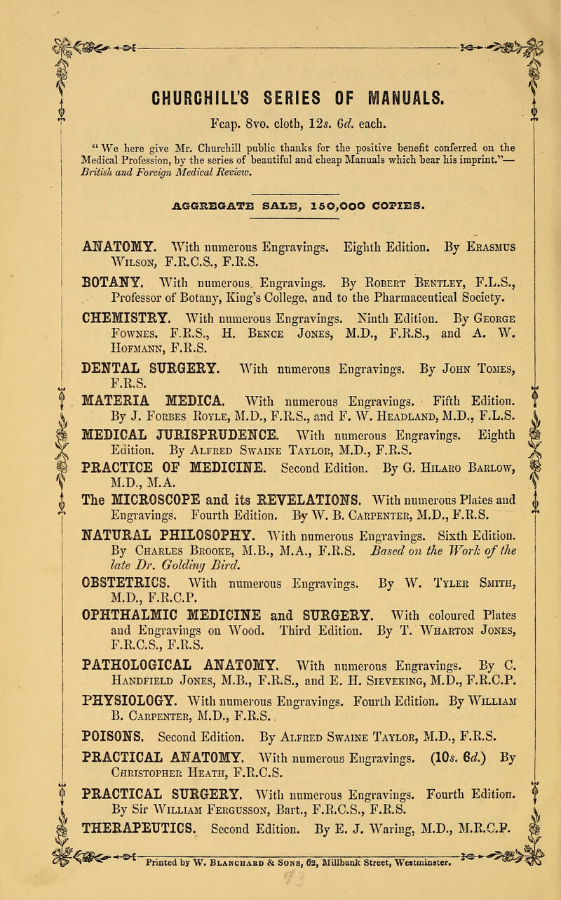 §§<^^-e*- ■ **~-5»!fc CHURCHILL'S SERIES OF MANUALS. Fcap. 8vo. cloth, 12*. 6d. each.  We here give Mr. Churchill public thanks for the positive benefit conferred on the Medical Profession, by the series of beautiful and cheap Manuals which bear his imprint.— British and Foreign Medical Review. V AGGSEGASE SALE, 15 0,000 COPIES. ANATOMY. With numerous Engravings. Eighth Edition. By Erasmus Wilson, F.E.C.S., F.E.S. BOTANY. With numerous. Engravings. By Egbert Bentley, F.L.S., Professor of Botany, King's College, and to the Pharmaceutical Society. CHEMISTRY. With numerous Engravings. Ninth Edition. By George Fownes, F.E.S., H. Bence Jones, M.D., F.E.S., and A. W. HOFMANN, F.E.S. DENTAL SURGERY. With numerous Engravings. By John Tomes, F.E.S. MATERIA MEDICA. With numerous Engravings. Fifth Edition. By J. Forbes Eoyle, M.D., F.E.S., and F. W. Headland, M.D., F.L.S. MEDICAL JURISPRUDENCE. With numerous Engravings. Eighth Edition. By Alfred Swaine Taylor, M.D., F.E.S. PRACTICE OF MEDICINE. Second Edition. By G. Hilaro Barlow, M.D., M.A. The MICROSCOPE and its REVELATIONS. With numerous Plates and Engravings'. Fourth Edition. By W. B. Carpenter, M.D., F.E.S. NATURAL PHILOSOPHY. With numerous Engravings. Sixth Edition. By Charles Brooke, M.B., M.A., F.E.S. Based on the Work of the late Dr. Goldimj Bird. OBSTETRICS. With numerous Engravings. By W. Tyler Smith, M.D., F.E.C.P. OPHTHALMIC MEDICINE and SURGERY. With coloured Plates and Engravings on Wood. Third Edition. By T. Wharton Jones, F.E.C.S., F.E.S. PATHOLOGICAL ANATOMY. With numerous Engravings. By C. Handfield Jones, M.B., F.E.S., and E. H. Sieveking, M.D., F.E.C.P. PHYSIOLOGY. With numerous Engravings. Fourth Edition. By William B. Carpenter, M.D., F.E.S. POISONS. Second Edition. By Alfred Swaine Taylor, M.D., F.E.S. PRACTICAL ANATOMY. With numerous Engravings. (10*. 6d.) By Christopher Heath, F.E.C.S. PRACTICAL SURGERY. With numerous Engravings. Fourth Edition. $ By Sir William Fergusson, Bart., F.E.C.S., F.E.S. THERAPEUTICS. Second Edition. By E. J. Waring, M.D., M.R.C.P. Printed by W. Blancuabd & Sons, 02, Millbauk Street, Westminster.