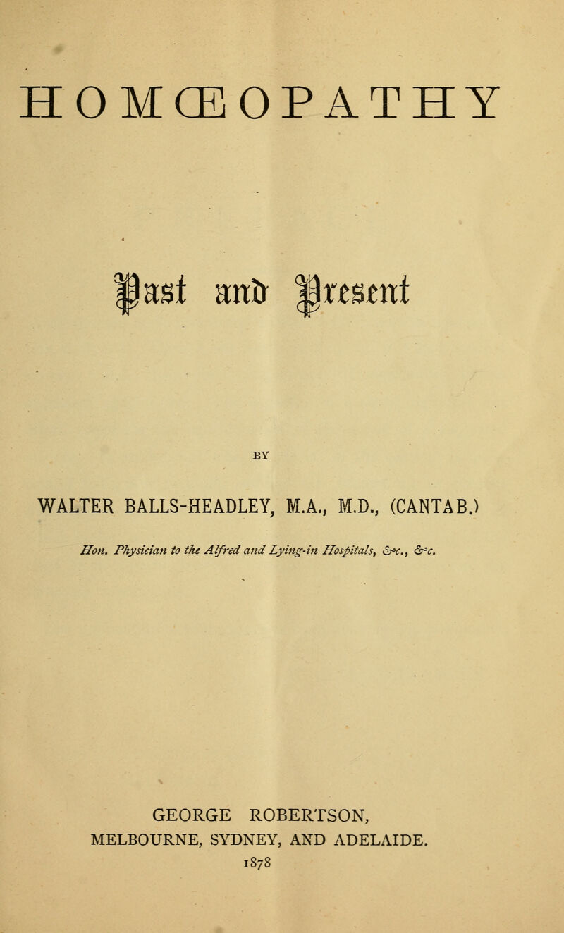 HOMOEOPATHY CM nnt Rxtb 'Bxtnmt BY WALTER BALLS-HEADLEY, M.A., M.D., (CANTAB.) Jifon. Physician to the Alfred and Lying-in Hospitals^ 6^^., ^c. GEORGE ROBERTSON, MELBOURNE, SYDNEY, AND ADELAIDE. 1878