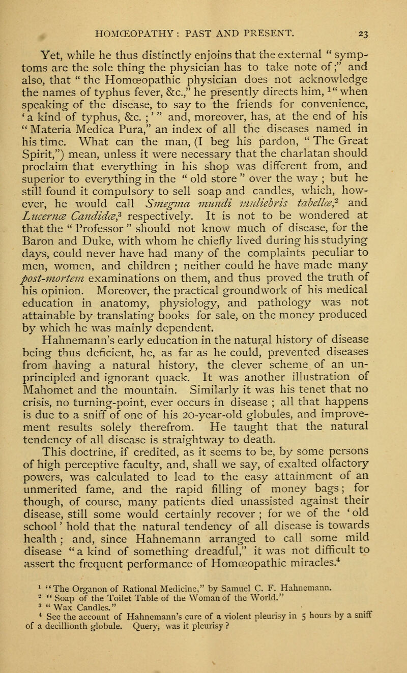 Yet, while he thus distinctly enjoins that the external  symp- toms are the sole thing the physician has to take note of; and also, that  the Homoeopathic physician does not acknowledge the names of typhus fever, &c., he presently directs him, i when speaking of the disease, to say to the friends for convenience, ' a kind of typhus, &c. ;'  and, moreover, has, at the end of his  Materia Medica Pura, an index of all the diseases named in his time. What can the man, (I beg his pardon,  The Great Spirit,) mean, unless it were necessary that the charlatan should proclaim that everything in his shop was different from, and superior to everything in the  old store  over the Vv^ay ; but he still found it compulsory to sell soap and candles, which, how- ever, he would call Smegma viiuidi viuliebris tabellce^- and LiLcerncB Candidce^ respectively. It is not to be wondered at that the  Professor  should not know much of disease, for the Baron and Duke, with whom he chiefly lived during his studying days, could never have had many of the complaints peculiar to men, women, and children ; neither could he have made many post-mortem examinations on them, and thus proved the truth of his opinion. Moreover, the practical groundwork of his medical education in anatomy, physiology, and pathology was not attainable by translating books for sale, on the money produced by which he was mainly dependent. Hahnemann's early education in the natural history of disease being thus deficient, he, as far as he could, prevented diseases from having a natural history, the clever scheme of an un- principled and ignorant quack. It was another illustration of Mahomet and the mountain. Similarly it was his tenet that no crisis, no turning-point, ever occurs in disease ; all that happens is due to a sniff of one of his 20-year-old globules, and improve- ment results solely therefrom. He taught that the natural tendency of all disease is straightway to death. This doctrine, if credited, as it seems to be, by some persons of high perceptive faculty, and, shall we say, of exalted olfactory powers, was calculated to lead to the easy attainment of an unmerited fame, and the rapid filling of money bags; for though, of course, many patients died unassisted against their disease, still some would certainly recover ; for we of the ' old school' hold that the natural tendency of all disease is towards health; and, since Hahnemann arranged to call some mild disease a kind of somethins: dreadful, it was not difficult to assert the frequent performance of Homoeopathic miracles. * The Organon of Rational Medicine, by Samuel C. F. Hahnemann.   Soap of the Toilet Table of tlie Woman of the World. 3 Wax Candles. * See the account of Hahnemann's cure of a violent pleurisy in 5 hours by a sniff of a decillionth globule. Query, was it pleurisy ?