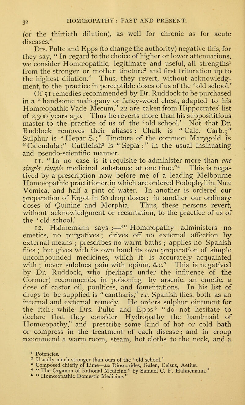 (or the thirtieth dilution), as well for chronic as for acute diseases. Drs. Pulte and Epps (to change the authority) negative this, for they say,  In regard to the choice of higher or lower attenuations, we consider Homceopathic, legitimate and useful, all strengths^ from the stronger or mother tincture^ and first trituration up to the highest dilution. Thus, they revert, without acknowledg- ment, to the practice in perceptible doses of us of the ' old school.' Of 51 remedies recommended by Dr. Ruddock to be purchased in a  handsome mahogany or fancy-wood chest, adapted to his Homoeopathic Vade Mecum, 22 are taken from Hippocrates' list of 2,300 years ago. Thus he reverts more than his supposititious master to the practice of us of the ' old school.' Not that Dr. Ruddock removes their aliases : Chalk is  Calc. Carb.; Sulphur is  Hepar S.; Tincture of the common Marygold is  Calendula; Cuttlefish^ is  Sepia ; in the usual insinuating and pseudo-scientific manner. 11. '* In no case is it requisite to administer more than one single simple medicinal substance at one time.^ This is nega- tived by a prescription now before me of a leading Melbourne Homoeopathic practitioner, in which are ordered Podophyllin,Nux Vomica, and half a pint of water. In another is ordered our preparation of Ergot in 60 drop doses ; in another our ordinary doses of Quinine and Morphia. Thus, these persons revert, without acknowledgment or recantation, to the practice of us of the 'old school.' 12. Hahnemann says :—^ Homoeopathy administers no emetics, no purgatives; drives off no external affection by external means ; prescribes no warm baths ; applies no Spanish flies ; but gives with its own hand its own preparation of simple uncompounded medicines, which it is accurately acquainted with ; never subdues pain with opium, &c. This is negatived by Dr. Ruddock, who (perhaps under the influence of the Coroner) recommends, in poisoning by arsenic, an emetic, a dose of castor oil, poultices, and fomentations. In his list of drugs to be supplied is  cantharis, i.e. Spanish flies, both as an internal and external remedy. He orders sulphur ointment for the itch; while Drs. Pulte and Epps ^  do not hesitate to declare that they consider Hydropathy the handmaid of Homoeopathy, and prescribe some kind of hot or cold bath or compress in the treatment of each disease ; and in croup recommend a warm room, steam, hot cloths to the neck, and a * Potencies. ^ Usually much stronger than ours of the 'old school.' ^ Composed chiefly of Lime—see Dioscorides, Galen, Celsus, Aetius. ^ *'The Organon of Rational Medicine, by Samuel C. F. Hahnemann. *  Homceopathic Domestic Medicine.