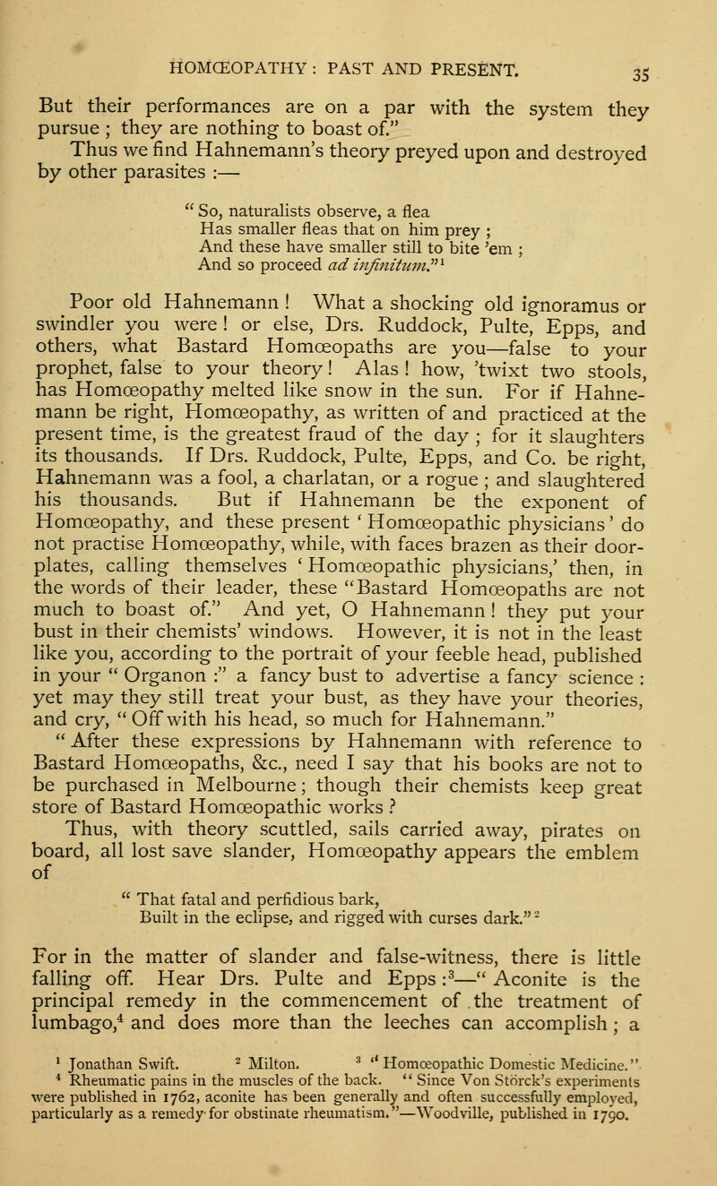 But their performances are on a par with the system they pursue ; they are nothing to boast of. Thus we find Hahnemann's theory preyed upon and destroyed by other parasites :—  So, naturalists observe, a flea Has smaller fleas that on him prey ; And these have smaller still to bite 'em ; And so proceed ad iiifinitumP^ Poor old Hahnemann ! What a shocking old ignoramus or swindler you were ! or else, Drs. Ruddock, Pulte, Epps, and others, what Bastard Homoeopaths are you—false to your prophet, false to your theory! Alas ! how, 'twixt two stools, has Homoeopathy melted like snow in the sun. For if Hahne- mann be right. Homoeopathy, as written of and practiced at the present time, is the greatest fraud of the day ; for it slaughters its thousands. If Drs. Ruddock, Pulte, Epps, and Co. be right, Hahnemann was a fool, a charlatan, or a rogue ; and slaughtered his thousands. But if Hahnemann be the exponent of Homoeopathy, and these present ' Homoeopathic physicians' do not practise Homoeopathy, while, with faces brazen as their door- plates, calling themselves ' Homoeopathic physicians,' then, in the words of their leader, these Bastard Homoeopaths are not much to boast of. And yet, O Hahnemann ! they put your bust in their chemists' windows. However, it is not in the least like you, according to the portrait of your feeble head, published in your  Organon : a fancy bust to advertise a fancy science : yet may they still treat your bust, as they have your theories, and cry, Offwith his head, so much for Hahnemann.  After these expressions by Hahnemann with reference to Bastard Homoeopaths, &c., need I say that his books are not to be purchased in Melbourne; though their chemists keep great store of Bastard Homoeopathic works } Thus, with theory scuttled, sails carried away, pirates on board, all lost save slander. Homoeopathy appears the emblem of  That fatal and perfidious bark, Built in the edipse, and rigged with curses dark. - For in the matter of slander and false-witness, there is little falling off. Hear Drs. Pulte and Epps :^— Aconite is the principal remedy in the commencement of the treatment of lumbago,* and does more than the leeches can accomplish; a * Jonathan Swift. ^ Milton. ^ *'Homoeopathic Domestic Medicine. * Rheumatic pains in the muscles of the back.  Since Von Storck's experiments were published in 1762, aconite has been generally and often successfully employed, particularly as a remedy for obstinate rheumatism.—Woodville, published in 1790.