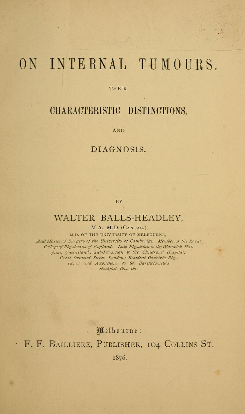 THEIR CHARACTERISTIC DISTINCTIONS, DIAGNOSIS. BY WALTER BALLS-HEADLEY, M.A., M.D. (Cantab.), M.D. OF THE UNIVERSITY OF MELBOURNE, A}td Master of Surgeyy of the University of Cajnbridg^e. Meinber of the Royal College of Physicians of Englajid. Late Physician to tlie lVarT.uick Hos- pital, Queensland: Siib-Physiciaji to the Childrens' Hospital, Great Orjnond Street, London; Residait Obstetric Phy- sician and Accoucheur to St. Bartholo)new s Hospital, Grc, Q-c. iglclboitruc : F. F. Bailliere, Publisher, 104 Collins St. 1876.
