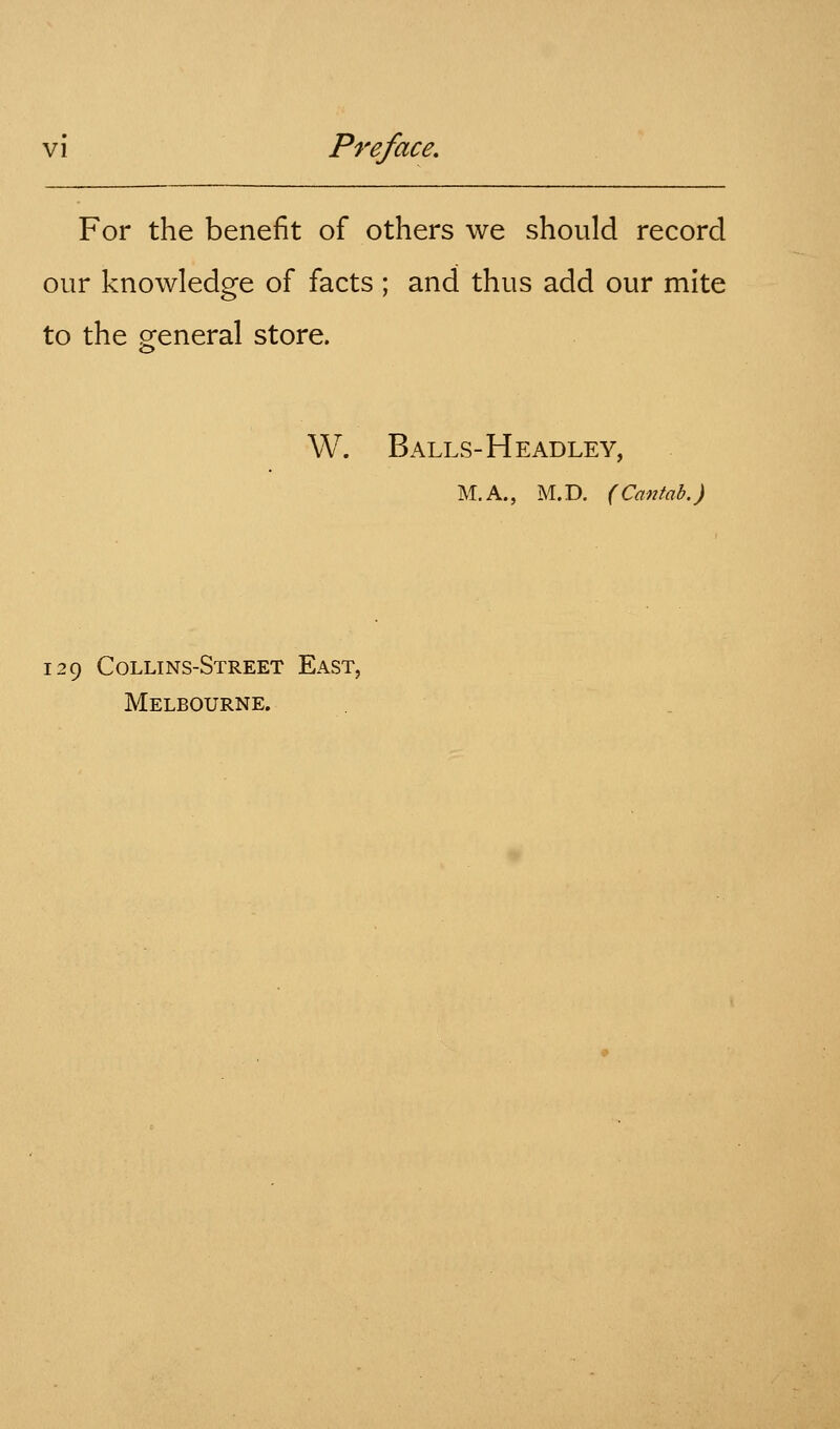 For the benefit of others we should record our knowledge of facts ; and thus add our mite to the general store. W. Balls-Headley, M.A., M.D. (Cantab.) 129 Collins-Street East, Melbourne.