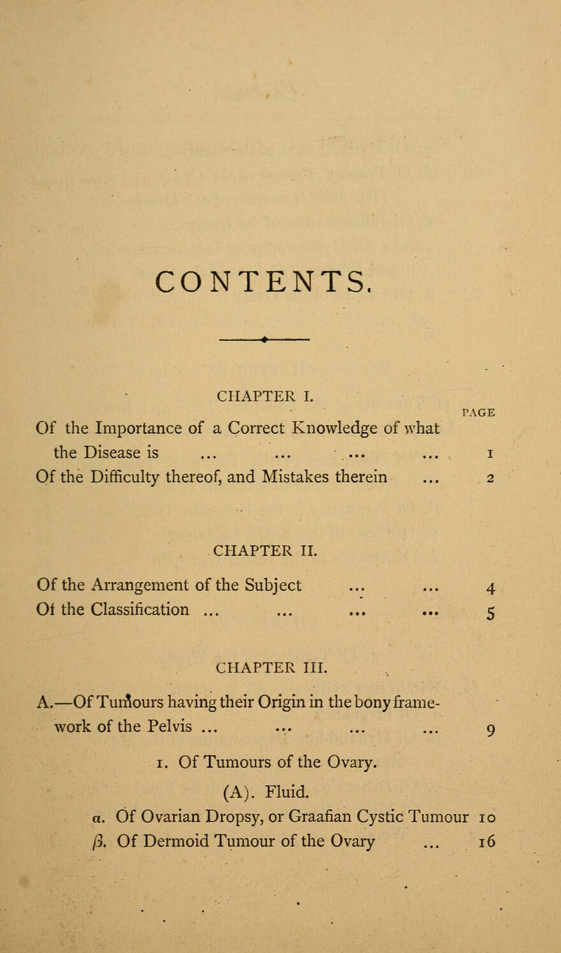 CONTENTS. CHAPTER I. PAGE Of the Importance of a Correct Knowledge of what the Disease is ... ... .... ... i Of the Difficulty thereof, and Mistakes therein ... 2 CHAPTER n. Of the Arrangement of the Subject ... ... 4 Of the Classification ... ... ... ... 5 CHAPTER HI. A.—Of TunSours having their Origin in thebony frame- work of the Pelvis ... 9 I. Of Tumours of the Ovary. (A). Fluid. a. Of Ovarian Dropsy, or Graafian Cystic Tumour 10 (j. Of Dermoid Tumour of the Ovary ... 16