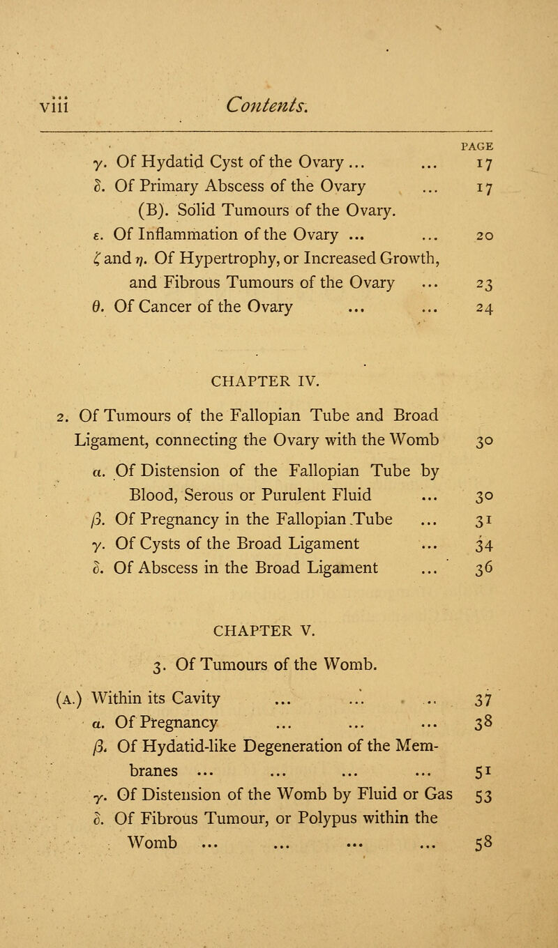 PAGE y. Of Hydatid Cyst of the Ovary ... ... 17 ^. Of Primary Abscess of the Ovary ... 17 (B). Solid Tumours of the Ovary. £. Of Inflammation of the Ovary ... ... 20 'C and //. Of Hypertrophy, or Increased Growth, and Fibrous Tumours of the Ovary ... 23 0. Of Cancer of the Ovary ... ... 24 CHAPTER IV. 2. Of Tumours of the Fallopian Tube and Broad Ligament, connecting the Ovary with the Womb 30 a. Of Distension of the Fallopian Tube by Blood, Serous or Purulent Fluid ... 30 /3. Of Pregnancy in the Fallopian .Tube ... 31 y. Of Cysts of the Broad Ligament ... 34 I. Of Abscess in the Broad Ligament ... 36 CHAPTER V. 3. Of Tumours of the Womb. (a.) Within its Cavity ... ..'. . .. 37 a. Of Pregnancy ... ... ... 38 /3. Of Hydatid-like Degeneration of the Mem- branes ... ... ... ... 51 y. Of Distension of the Womb by Fluid or Gas 53 0. Of Fibrous Tumour, or Polypus within the : Womb ... ... ... ... 58