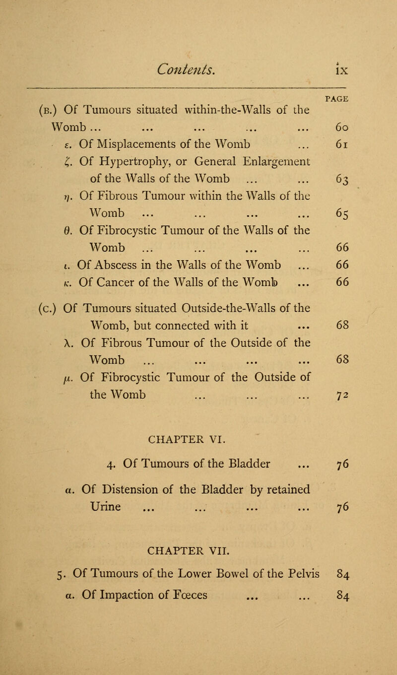 PAGE (b.) Of Tumours situated within-the-Walls of ibe Womb ... ... ... ... ... 60 £. Of Misplacements of the Womb ... 61 I. Of Hypertrophy, or General Enlargement of the Walls of the Womb ... ... 63 r/. Of Fibrous Tumour within the Walls of the Womb ... ... ... ... 65 0. Of Fibrocystic Tumour of the Walls of the Womb ... ... ... ... 66 1. Of Abscess in the Walls of the Womb ... 66 fc. Of Cancer of the Walls of the Womb ... 66 (c.) Of Tumours situated Outside-the-Walls of the Womb, but connected with it ... 68 X. Of Fibrous Tumour of the Outside of the Womb ... ... ... ... (iZ fji. Of Fibrocystic Tumour of the Outside of the Womb ... ... ... 72 CHAPTER VI. 4. Of Tumours of the Bladder ... 76 a. Of Distension of the Bladder by retained Urine ... ... ... ... 76 CHAPTER VII. 5. Of Tumours of the Lower Bowel of the Pelvis 84 a. Of Impaction of Fceces ... ... 84