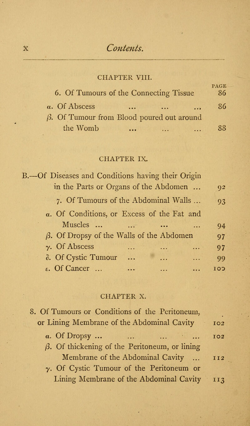 CHAPTER VIII. PAGE 6. Of Tumours of the Connecting Tissue 86 a. Of Abscess ... ... ... 86 /3. Of Tumour from Blood poured out around the Womb ... ... ... 88 CHAPTER IX- B.—Of Diseases and Conditions having their Origin in the Parts or Organs of the Abdomen ... 92 7. Of Tumours of the Abdominal Walls ... 93 a. Of Conditions, or Excess of the Fat and Muscles ... ... ... ... 94 /3. Of Dropsy of the Walls of the Abdomen 97 y. Of Abscess ... ... ... 97 I. Of Cystic Tumour ... ... ... 99 £. Of Cancer ... ... ... ... loo CHAPTER X. 8. Of Tumours or Conditions of the Peritoneum, or Lining Membrane of the Abdominal Cavity 102 a. Of Dropsy ... ... ... ... 102 /3. Of thickening of the Peritoneum, or lining Membrane of the Abdominal Cavity ... 112 7. Of Cystic Tumour of the Peritoneum or Lining Membrane of the Abdominal Cavity 113