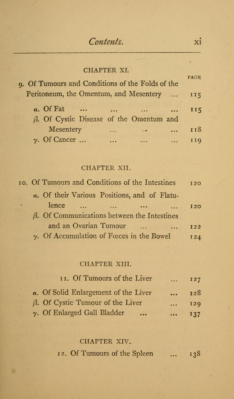 CHAPTER XI. PAGE 9. Of Tumours and Conditions of the Folds of the Peritoneum, the Omentum, and Mesentery ... 115 a. Of Fat ... ... ... ... 115 /3. Of Cystic Disease of the Omentum and Mesentery ... - ... 118 y. Of Cancer ... ... ... ... 119 CHAPTER Xn. 10. Of Tumours and Conditions of the Intestines 120 a. Of their Various Positions, and of Flatu- lence ... ... ... ... 120 /3. Of Communications between the Intestines and an Ovarian Tumour ... ... 122 7. Of Accumulation of Foeces in the Bowel 124 CHAPTER XIII. 11. Of Tumours of the Liver ... 127 «. Of Solid Enlargement of the Liver ... 128 /3. Of Cystic Tumour of the Liver ... 129 y. Of Enlarged Gall Bladder ... ... 137 CHAPTER XIV. 12. Of Tumours of the Spleen ... 138