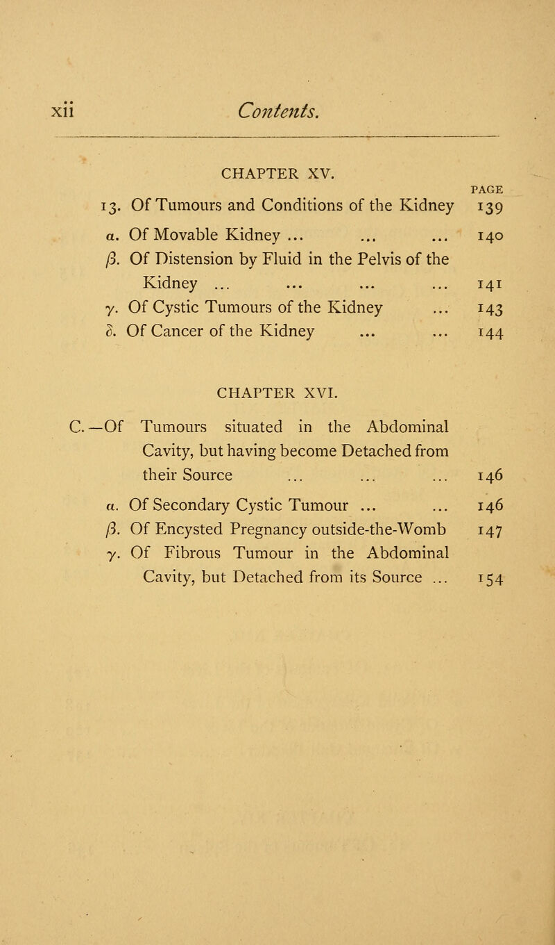 CHAPTER XV. PAGE 13. Of Tumours and Conditions of the Kidney 139 a. Of Movable Kidney ... ... ... 140 /3. Of Distension by Fluid in the Pelvis of the Kidney ... ... ... ... 141 7. Of Cystic Tumours of the Kidney ... 143 I. Of Cancer of the Kidney ... ... 144 CHAPTER XVI. C. —Of Tumours situated in the Abdominal Cavity, but having become Detached from their Source ... ... ... 146 a. Of Secondary Cystic Tumour ... ... 146 /3. Of Encysted Pregnancy outside-the-Womb 147 y. Of Fibrous Tumour in the Abdominal Cavity, but Detached from its Source ... 154
