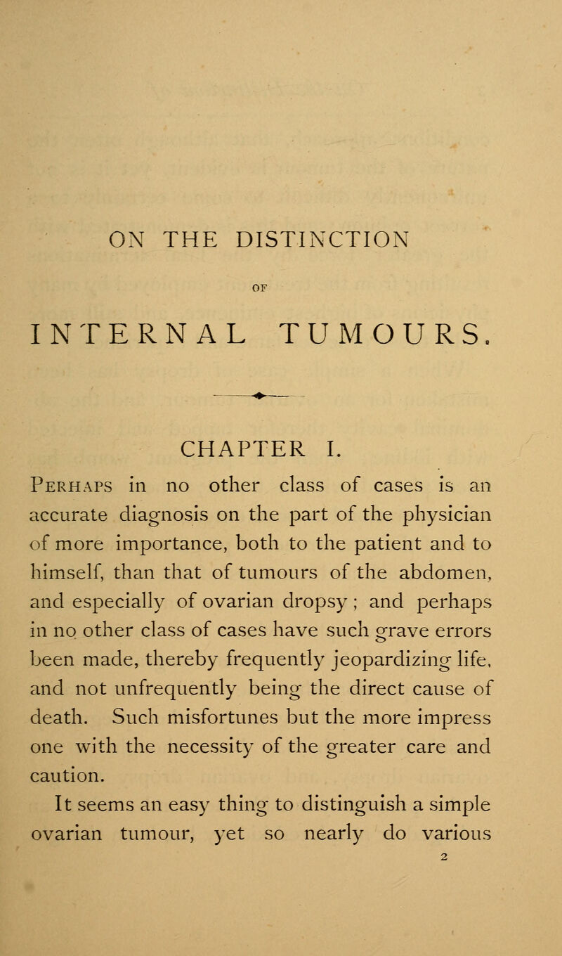 ON THE DISTINCTION INTERNAL TUMOURS CHAPTER I. Perhaps in no other class of cases is an accurate diagnosis on the part of the physician of more importance, both to the patient and to himself, than that of tumours of the abdomen, and especially of ovarian dropsy ; and perhaps in no other class of cases have such grave errors been made, thereby frequently jeopardizing life, and not unfrequently being the direct cause of death. Such misfortunes but the more impress one with the necessity of the greater care and caution. It seems an easy thing to distinguish a simple ovarian tumour, yet so nearly do various