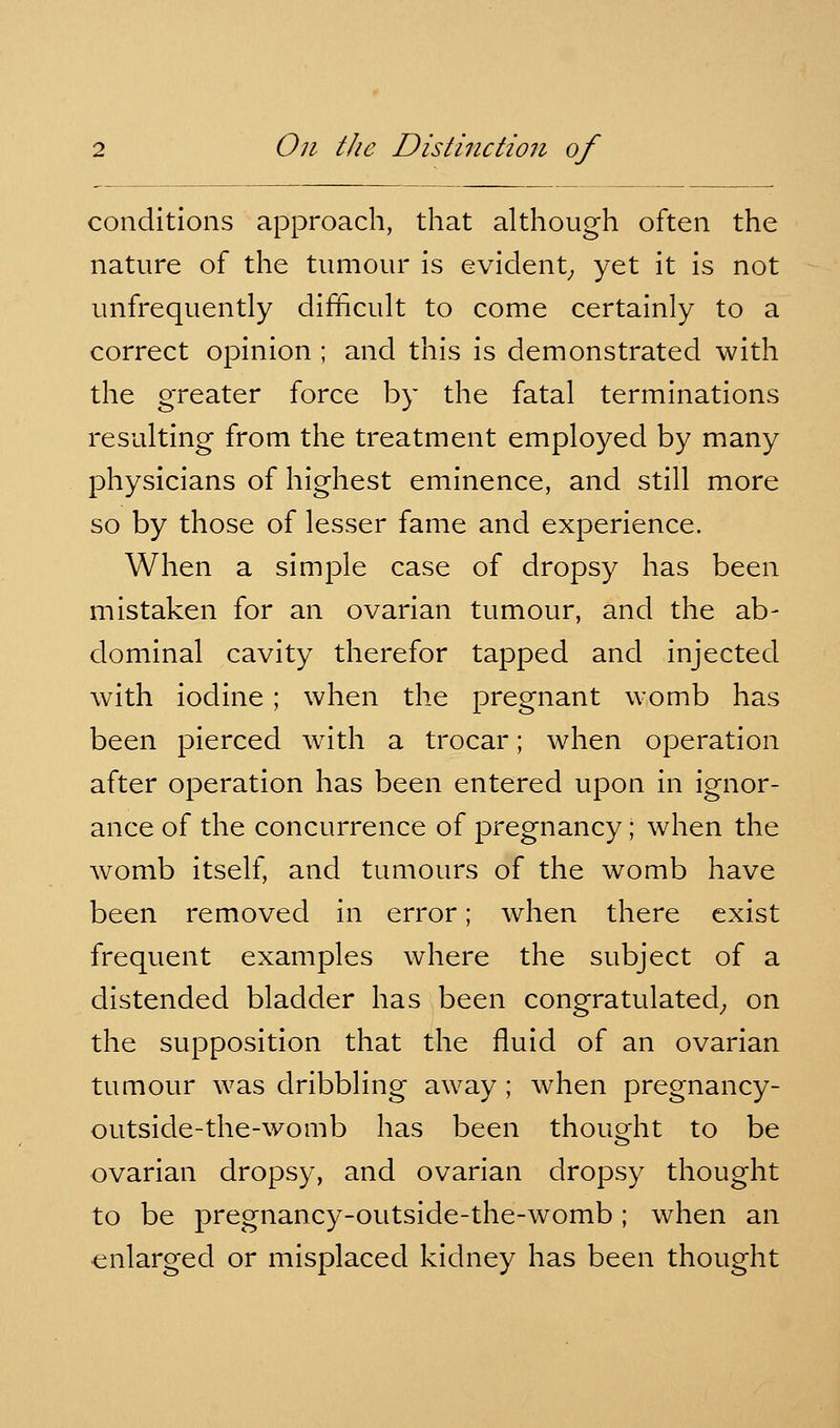 conditions approach, that although often the nature of the tumour is evident^ yet it is not unfrequently difficult to come certainly to a correct opinion ; and this is demonstrated with the greater force by the fatal terminations resulting from the treatment employed by many physicians of highest eminence, and still more so by those of lesser fame and experience. When a simple case of dropsy has been mistaken for an ovarian tumour, and the ab- dominal cavity therefor tapped and injected with iodine; when the pregnant womb has been pierced with a trocar; when operation after operation has been entered upon in ignor- ance of the concurrence of pregnancy; when the womb itself, and tumours of the womb have been removed in error; when there exist frequent examples where the subject of a distended bladder has been congratulated^ on the supposition that the fluid of an ovarian tumour was dribbling away ; when pregnancy- outside-the-womb has been thought to be ovarian dropsy, and ovarian dropsy thought to be pregnancy-outside-the-womb; when an enlarged or misplaced kidney has been thought