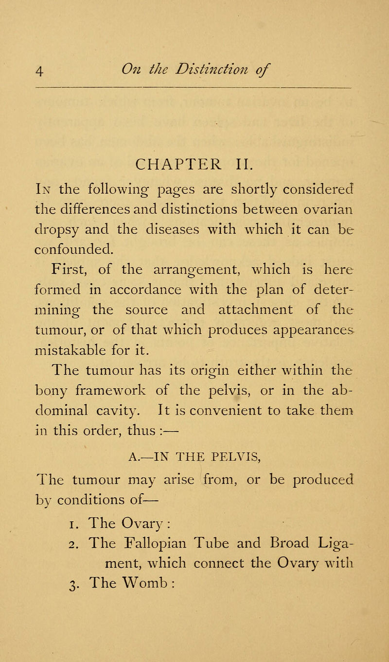 CHAPTER II. In the following pages are shortly considered the differences and distinctions between ovarian dropsy and the diseases with which it can be confounded. First, of the arrangement, which is here formed in accordance with the plan of deter- mining the source and attachment of the tumour, or of that which produces appearances mistakable for it. The tumour has its oriorin either within the o bony framework of the pelvis, or in the ab- dominal cavity. It is convenient to take them in this order, thus :— A.—IN THE PELVIS, The tumour may arise from, or be produced by conditions of— 1. The Ovary: 2. The Fallopian Tube and Broad Liga- ment, which connect the Ovary with 3. The Womb :