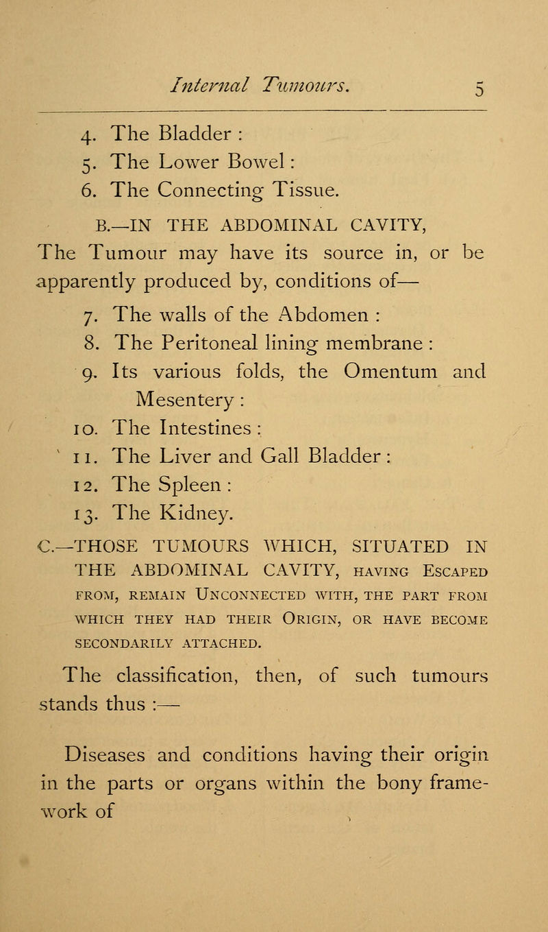 4. The Bladder : 5. The Lower Bowel: 6. The Connecting Tissue. B.—IN THE ABDOMINAL CAVITY, The Tumour may have its source in, or be apparently produced by, conditions of— 7. The walls of the Abdomen : 8. The Peritoneal lining membrane : 9. Its various folds, the Omentum and Mesentery : 10. The Intestines : 11. The Liver and Gall Bladder: 12. The Spleen : 13. The Kidney. C—THOSE TUxMOURS WHICH, SITUATED IN THE ABDOMINAL CAVITY, having Escaped FROAI, REMAIN UNCONNECTED WITH, THE PART FROM WHICH THEY HAD THEIR ORIGIN, OR HAVE BECOME SECONDARILY ATTACHED. The classification, then, of such tumours stands thus :— Diseases and conditions having their origin in the parts or organs within the bony frame- work of