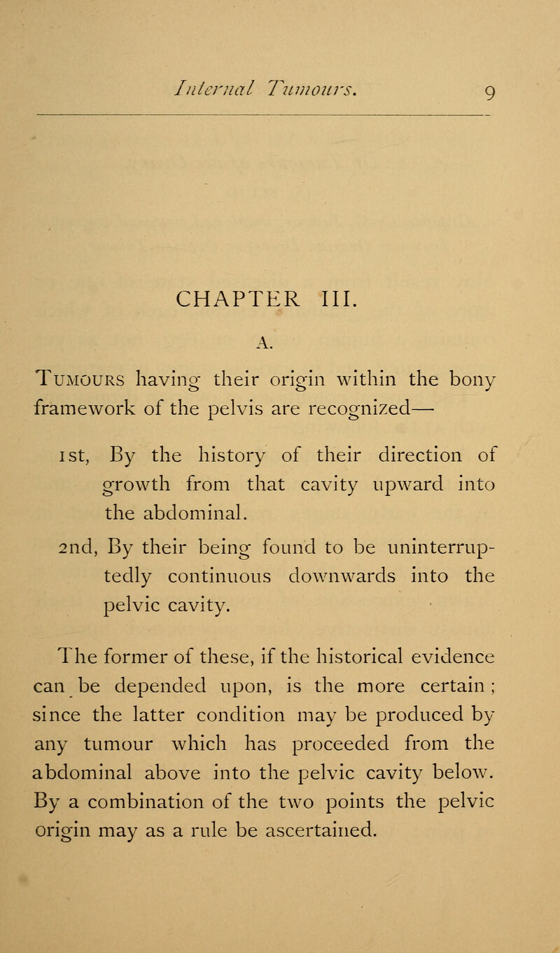 Ill tenia I T2L 111 0 u; 's. CHAPTER III. A. Tumours having their origin within the bony framework of the pelvis are recognized— I St, By the history of their direction of growth from that cavity upward into the abdominal. 2nd, By their being found to be uninterrup- tedly continuous downwards into the pelvic cavity. The former of these, if the historical evidence can be depended upon, is the more certain; since the latter condition may be produced by any tumour which has proceeded from the abdominal above into the pelvic cavity below. By a combination of the two points the pelvic origin may as a rule be ascertained.